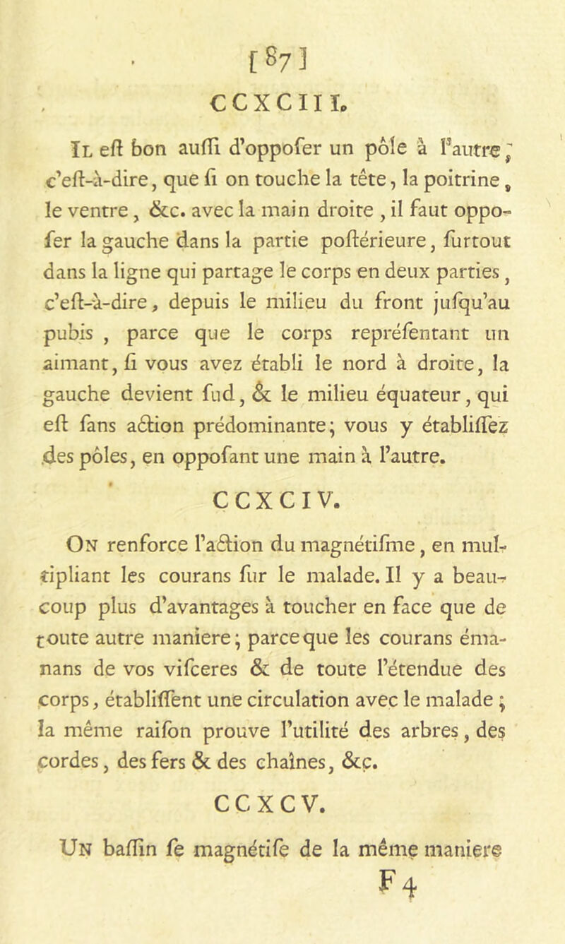 [873 C C X C 111. Il eft bon aufli d’oppofer un pôle à l’autre, c’eft-à-dire, que fi on touche la tête, la poitrine, le ventre, &c. avec la main droite , il faut oppo- fer la gauche dans la partie poftérieure, furtout dans la ligne qui partage le corps en deux parties} c’eft-ù-dire, depuis le milieu du front jufqu’au pubis , parce que le corps repréfentant un aimant, fi vous avez établi le nord à droite, la gauche devient fud, Ôt le milieu équateur, qui eft fans aêfion prédominante; vous y établiflez .des pôles, en oppofant une main à l’autre. C C X C I V. On renforce l’aâion du magnétifme, en mul- tipliant les courans fur le malade. Il y a beaur- coup plus d’avantages à toucher en face que de toute autre maniéré; parce que les courans éma- nans de vos vifceres & de toute l’étendue des corps, établiffent une circulation avec le malade ; la même raifon prouve l’utilité des arbres, des cordes, des fers & des chaînes, &c. C C X C V. Un baftin fe magnétife de la même maniéré F 4