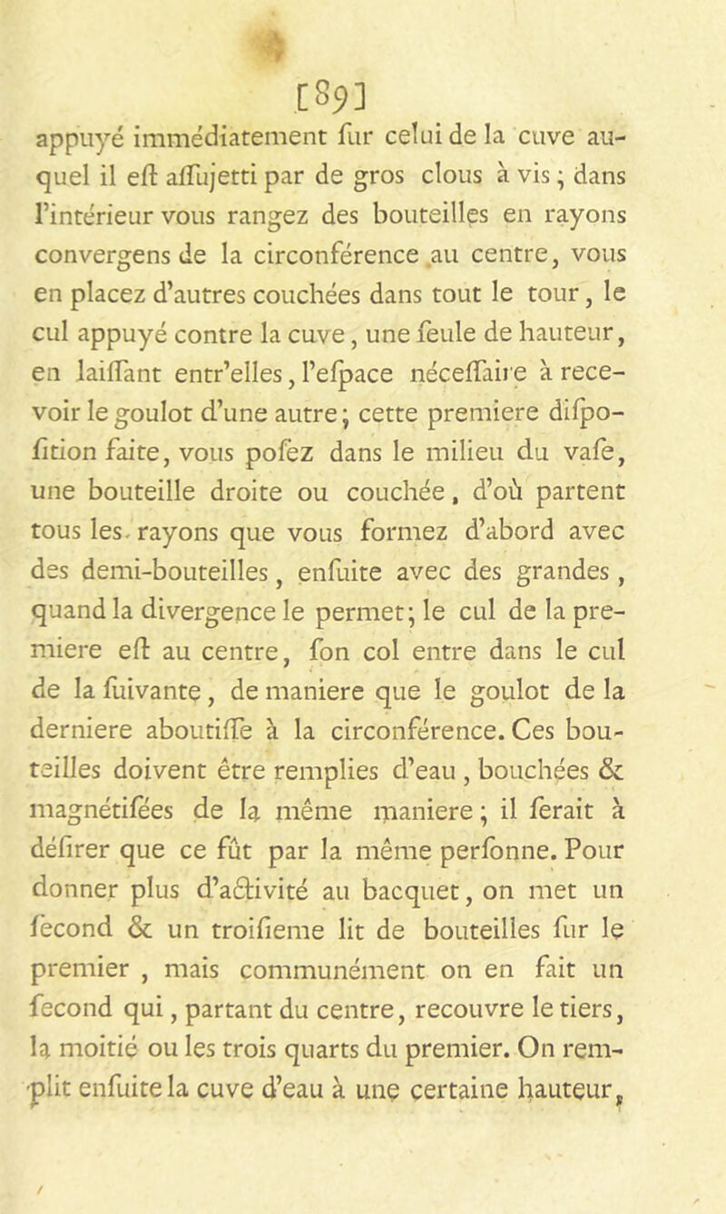 [S?] appuyé immédiatement fur celui de la cuve au- quel il eft alfujetti par de gros clous à vis ; dans l’intérieur vous rangez des bouteilles en rayons convergens de la circonférence au centre, vous en placez d’autres couchées dans tout le tour, le cul appuyé contre la cuve, une feule de hauteur, en lailfant entr’elles, l’elpace néceffaire à rece- voir le goulot d’une autre; cette première difpo- fition faite, vous pofez dans le milieu du vafe, une bouteille droite ou couchée, d’où partent tous les-rayons que vous formez d’abord avec des demi-bouteilles, enfuite avec des grandes , quand la divergence le permet; le cul de la pre- mière eft au centre, fon col entre dans le cul de la fuivante, de maniéré que le goulot de la derniere aboutilfe à la circonférence. Ces bou- teilles doivent être remplies d’eau , bouchées & magnétifees de la même maniéré ; il ferait à défirer que ce fût par la même perfonne. Pour donner plus d’aétivité au bacquet, on met un fécond & un troifieme lit de bouteilles fur le premier , mais communément on en fait un fécond qui, partant du centre, recouvre le tiers, la moitié ou les trois quarts du premier. On rem- plit enfuite la cuve d’eau à une certaine fauteur,.