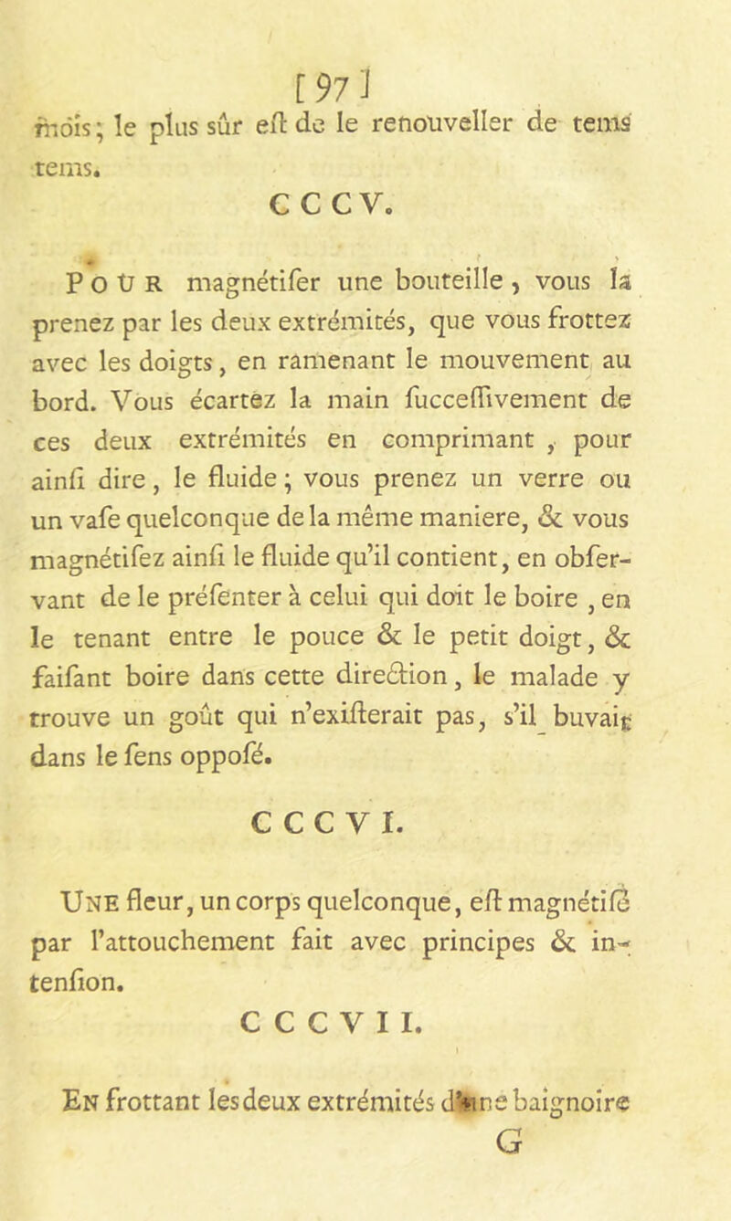 mois; le plus sûr eft de le renouveller de tems rems. CCCV. P O Ü R magnétifer une bouteille , vous la prenez par les deux extrémités, que vous frottez avec les doigts, en ramenant le mouvement au bord. Vous écartez la main fucceflivement de ces deux extrémités en comprimant , pour ainfl dire, le fluide ; vous prenez un verre ou un vafe quelconque delà même maniéré, & vous magnétifez ainfi le fluide qu’il contient, en obfer- vant de le préfenter à celui qui doit le boire , en le tenant entre le pouce & le petit doigt, & faifant boire dans cette dire&ion, le malade y trouve un goût qui n’exifterait pas, s’il buvait dans le fens oppofé. C C C V I. Une fleur, un corps quelconque, eflmagnétifd par l’attouchement fait avec principes & in- tenflon. C C C V I I. t En frottant lesdeux extrémités d*«ne baignoire G