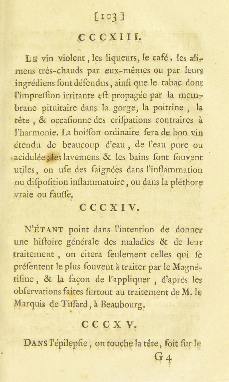 £ C C X I I L Le vin violent, les liqueurs, le café , les aiir mens très-chauds par eux-mêmes ou par leurs ingrédiens font défendus, ainfi que le tabac dont l’imprefTion irritante çft propagée par la mem- brane pituitaire dans la gorge, la poitrine , la tête , & occafionne des crifpations contraires à l’harmonie. La boiffon ordinaire fera de bon vio étendu de beaucoup d’eau , de l’eau pure ou acidulée ;4es lavemens & les bains font fouvent utiles, on ufe des faignées dans l’inflammation ou difpofition inflammatoire, ou dans la pléthore vraie ou fauffe» CCCXIV. N’ÉTANT point dans l’intention de donner une hiffoire générale des maladies & de leur traitement , on citera feulement celles qui fe préfentent le plus fouvent à traiter par le Magné- tifme , & la façon de l’appliquer , d’après les obfervations faites furtout au traitement de M. le Marquis de Tiffard, à Beaubourg. • » c c c x y. Dans 1 epilephe, on touche la tête, foit fur le G 4