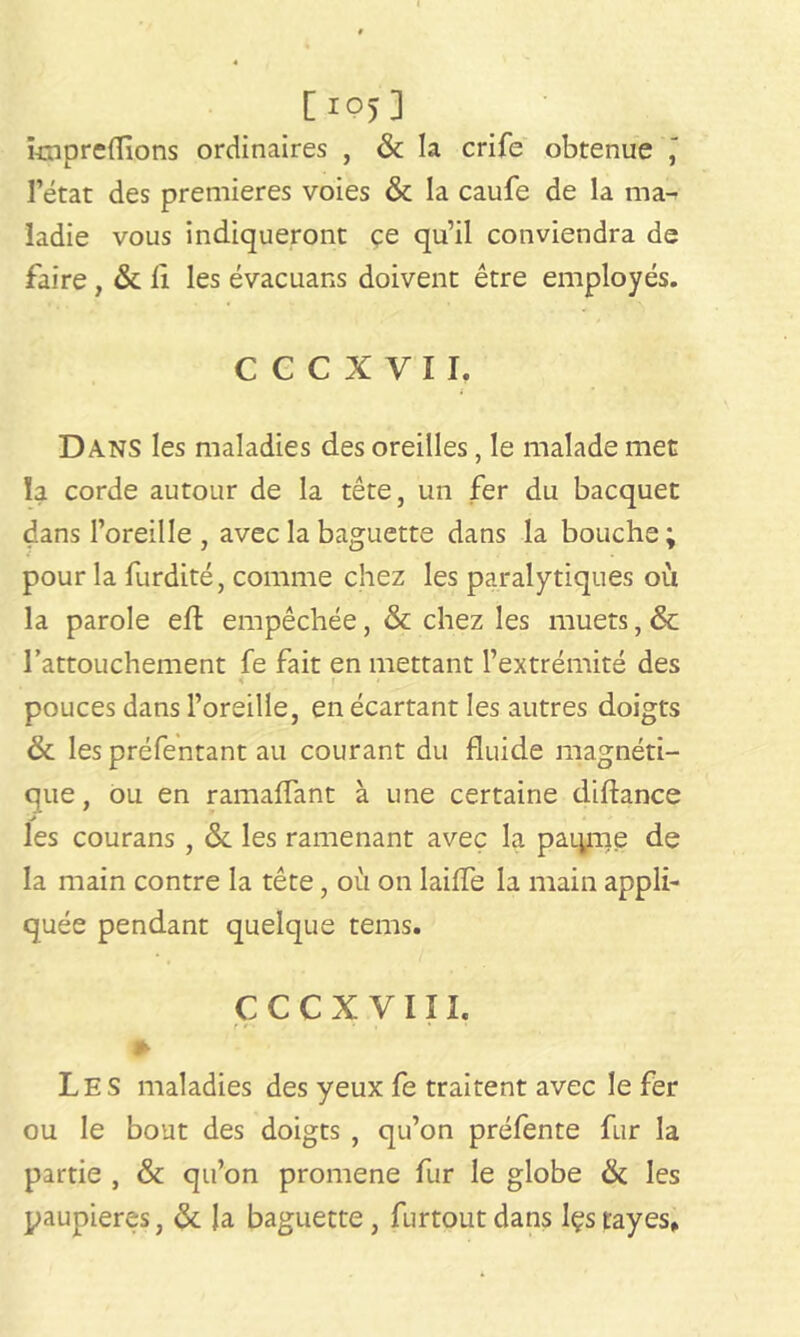 [io)3 impreflions ordinaires , & la crife obtenue ' l’état des premières voies & la caufe de la mai ladie vous indiqueront çe qu’il conviendra de faire , & fi les évacuans doivent être employés. CCCXVII. Dans les maladies des oreilles, le malade met îa corde autour de la tête, un fer du bacquet dans l’oreille , avec la baguette dans la bouche; pour la furdité, comme chez les paralytiques où la parole eft empêchée, & chez les muets, & l’attouchement fe fait en mettant l’extrémité des 4 f • pouces dans l’oreille, en écartant les autres doigts & les préfentant au courant du fluide magnéti- que, ou en ramaflant à une certaine diftance les courans , & les ramenant avec la paierie de la main contre la tête, où on laide la main appli- quée pendant quelque tems. c c c x v ni. • * ■ * . * » Les maladies des yeux fe traitent avec le fer ou le bout des doigts , qu’on préfente fur la partie , & qu’on promene fur le globe & les paupières, & la baguette , furtoutdans Içstayes,