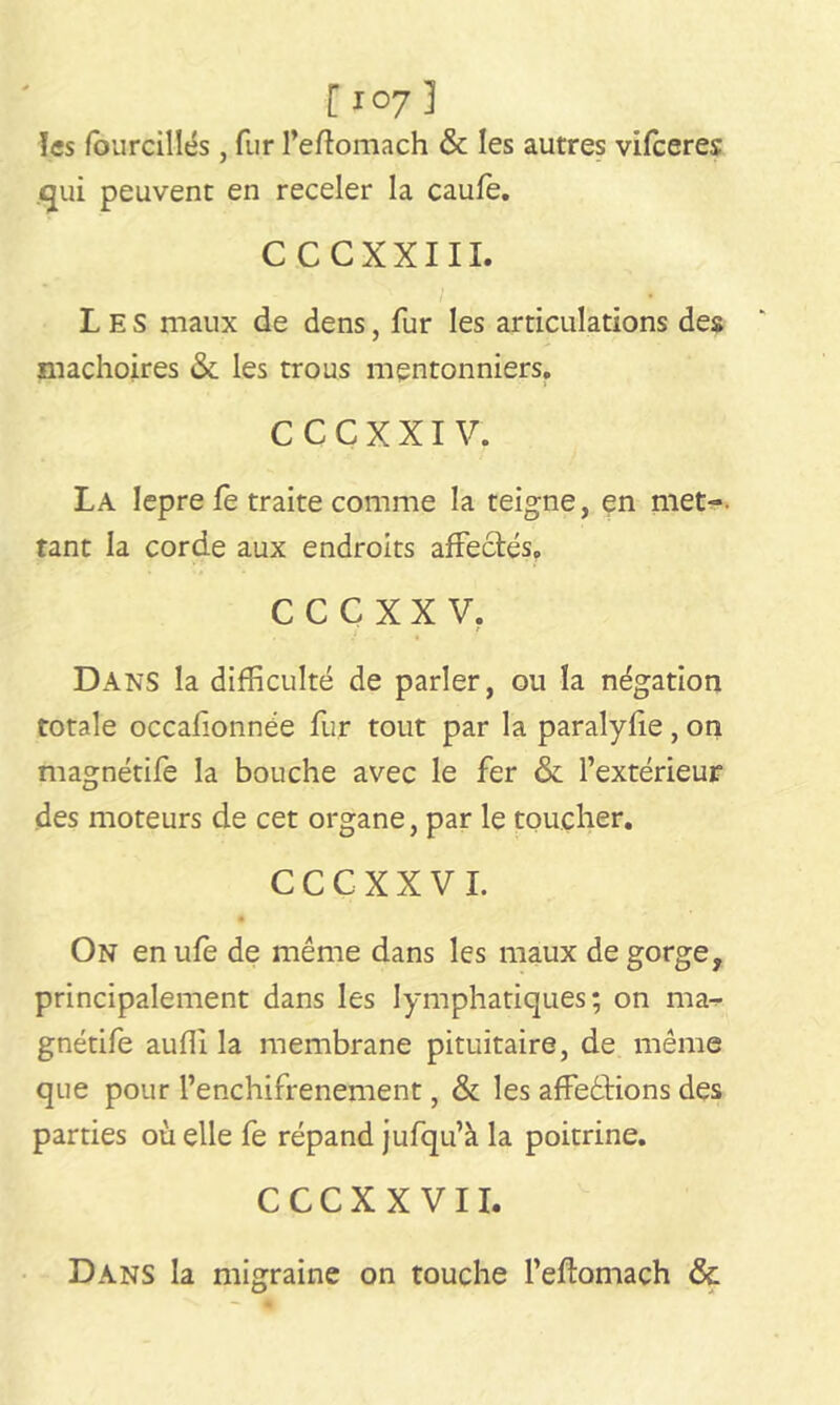 [ I07 3 les fourcillés, fur l’eftomach & les autres vifceres qui peuvent en receler la caufe. CCCXXIII. Les maux de dens, fur les articulations des mâchoires & les trous mentonniers. CCCXXI V. La Iepre Te traite comme la teigne, en met-, tant la corde aux endroits affectés, CCCXXV. Dans la difficulté de parler, ou la négation totale occafionnée fur tout par la paralyfie, on magnétife la bouche avec le fer & l’extérieur des moteurs de cet organe, par le toucher. CCCXXVI. On enufe de même dans les maux dégorgé, principalement dans les lymphatiques; on ma- gnétife auffi la membrane pituitaire, de même que pour l’enchifrenement, & les affrétions des parties où elle fe répand jufqu’à la poitrine. C C C X X V11. Dans la migraine on touche l’eftomach <3e