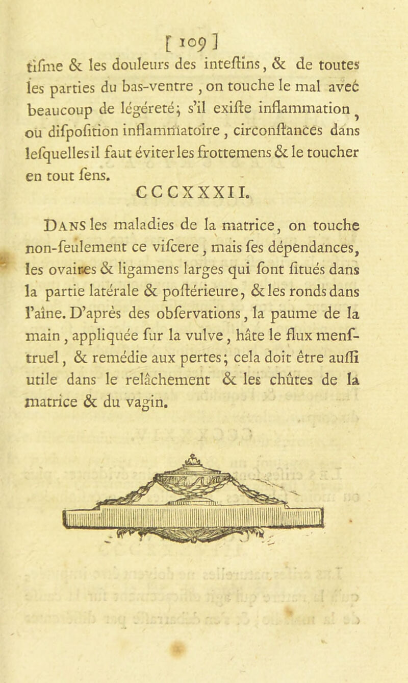 [ lOp] tifme & les douleurs des inte/Hns, & de toutes les parties du bas-ventre , on touche le mal ave6 beaucoup de légéreté; s’il exifte inflammation ou difpofition inflammatoire , circonstances dans lefquellesil faut éviter les frottemens & le toucher en tout fens. CCCXXXII. Dans les maladies de la matrice, on touche non-feulement ce vifcere, mais fes dépendances, les ovaires & ligamens larges qui font fitués dans la partie latérale & postérieure, &les ronds dans l’aine. D’après des obfervations, la paume de la main , appliquée fur la vulve, hâte le flux menf- truel, & remédie aux pertes; cela doit être aufli utile dans le relâchement & les chûtes de la matrice & du vagin.