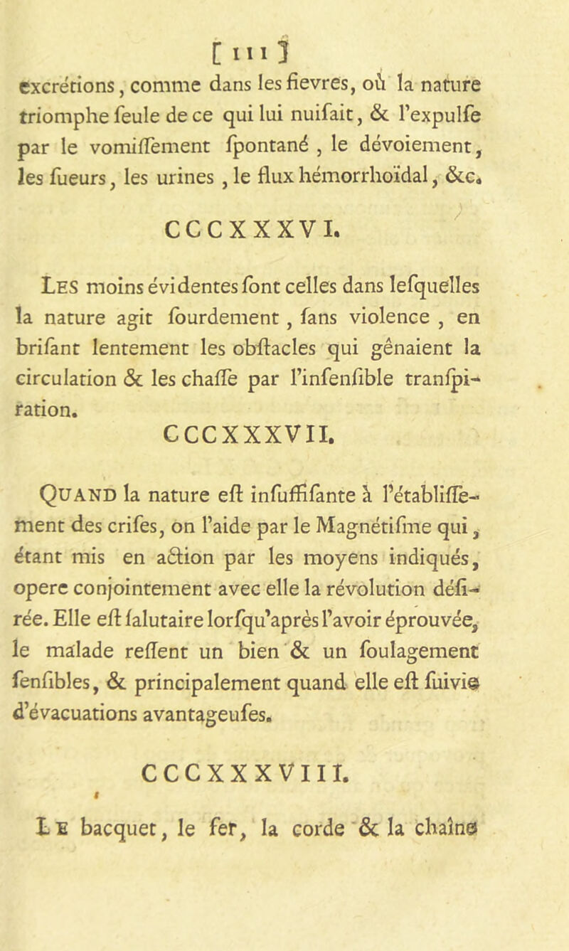 [III1 excrétions, comme dans lesfievres, où la nature triomphefeule de ce qui lui nuifait, & l’expulfe par le vomiflèment fpontané , le dévoiement, les lueurs, les urines , le flux hémorrhoïdal, &c. CCCXXXVI. Les moins évidentes font celles dans lefquelles la nature agit lourdement , fans violence , en brifant lentement les obflacles qui gênaient la circulation & les chafle par l’infenfible tranlpi- ration. CCCXXXVII. Quand la nature efl: infuffifante à l’établifTe- ment des crifes, on l’aide par le Magnétifme qui, étant mis en aâion par les moyens indiqués, opéré conjointement avec elle la révolution défi- rée. Elle efl: falutaire lorfqu’après l’avoir éprouvée, le malade relient un bien & un foulagement fenfibles, & principalement quand elle efl fuivie d’évacuations avantageufes. CCCXXXVII X. I Le bacquet, le fer, la corde & la chaîne