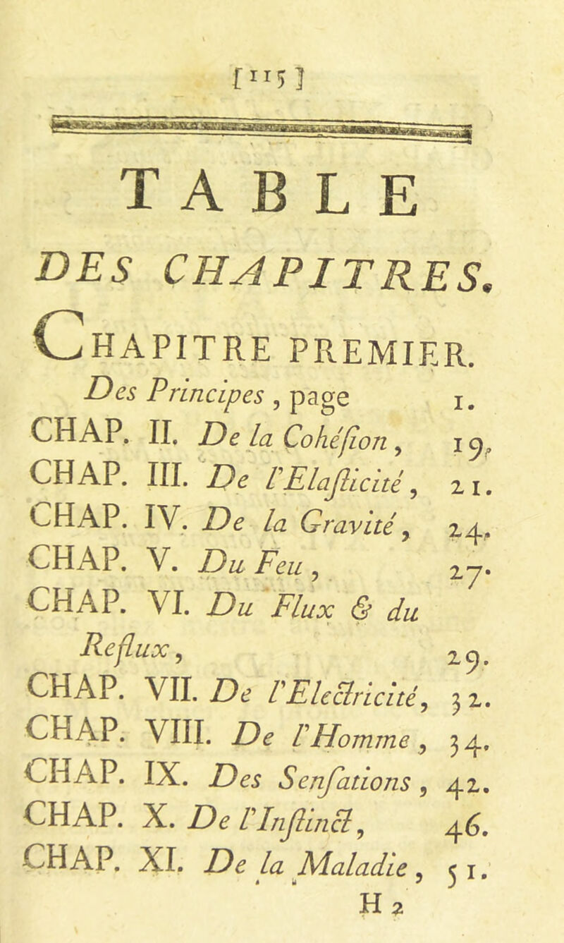 TABLE DES CHAPITRES. Chapitre premier. Des Principes , page i. CH AP. II. De La Cokéfion , i CH AP. III. De LElafticité, 21. EHAP. IV. De la Gravité y 24, CHAP. V. Du Feu y 2y* CH A P. VI. Flux <5 du Reflux, CHAP. VIL jDd VElectricité, 3 2. CHAP. VIII. De FHomme , 34. CHAP. IX. ZXs Senfations, 42. CHAP. X. /’Injhncl ? 46. CHAP. XI. De la Maladie, 51. H2