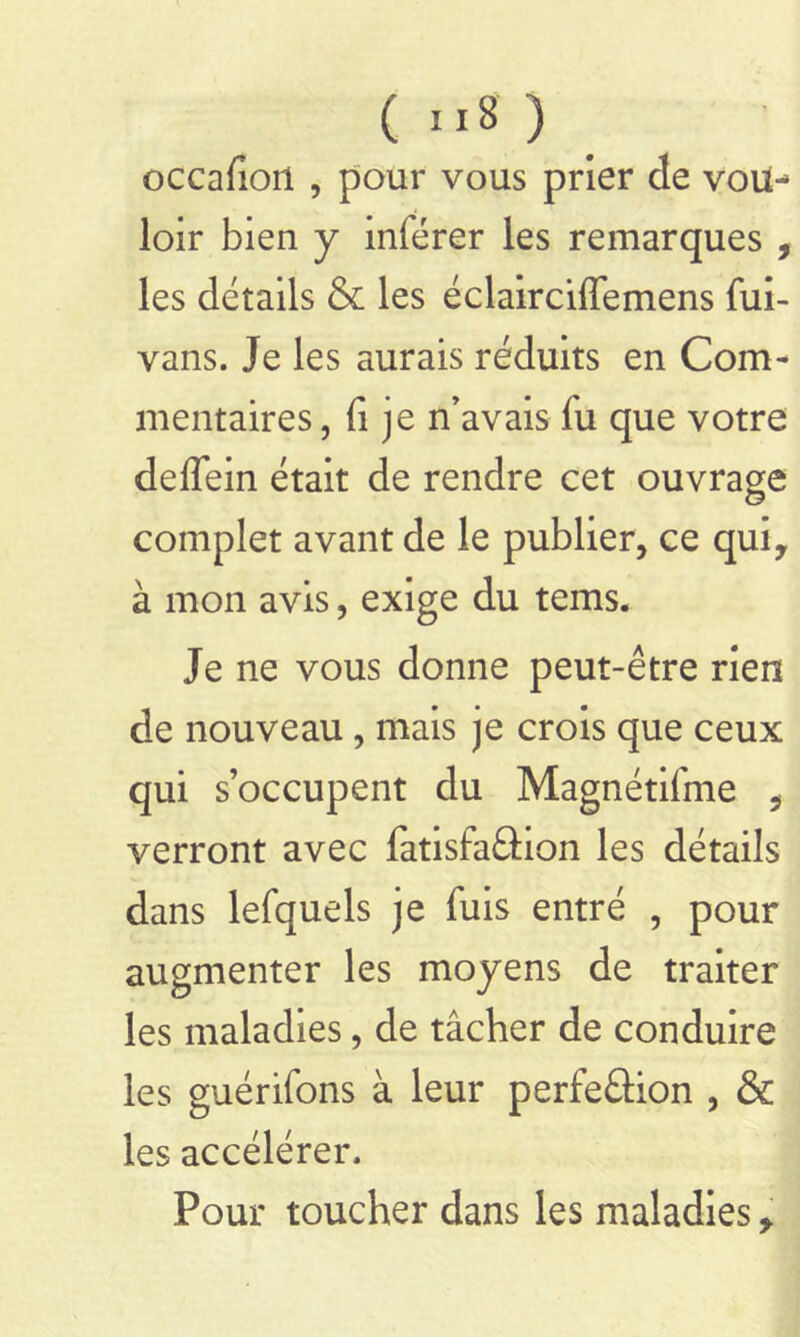 occafioil , pour vous prier de vou- loir bien y inférer les remarques , les détails & les éclairciffemens fui- vans. Je les aurais réduits en Com- mentaires, fi je n’avais fu que votre deffein était de rendre cet ouvrage complet avant de le publier, ce qui, à mon avis, exige du tems. Je ne vous donne peut-être rien de nouveau , mais je crois que ceux qui s’occupent du Magnétifme , verront avec fatisfaâtion les détails dans lefquels je fuis entré , pour augmenter les moyens de traiter les maladies, de tâcher de conduire les guérifons à leur perfeâion , & les accélérer. Pour toucher dans les maladies,