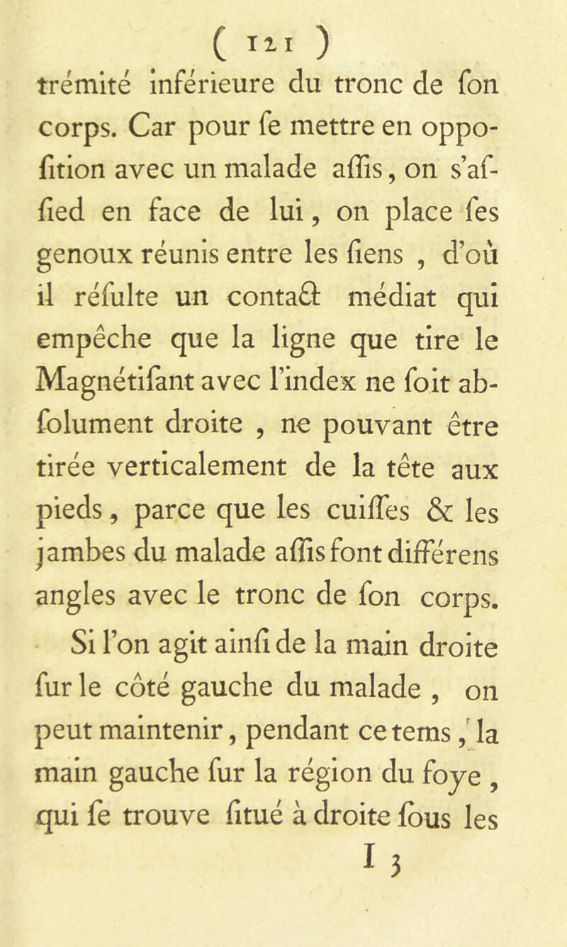 trémité inférieure du tronc de fon corps. Car pour fe mettre en oppo- fition avec un malade affis, on s’af- fied en face de lui, on place fes genoux réunis entre les liens , d’où il réfulte un contaû médiat qui empêche que la ligne que tire le Magnétifant avec l’index ne foit ab- folument droite , ne pouvant être tirée verticalement de la tête aux pieds, parce que les cuiffes & les jambes du malade affis font différens angles avec le tronc de fon corps. Si l’on agit ainfi de la main droite fur le côté gauche du malade , on peut maintenir, pendant cetems, la main gauche fur la région du foye , qui fe trouve fitué à droite fous les i j