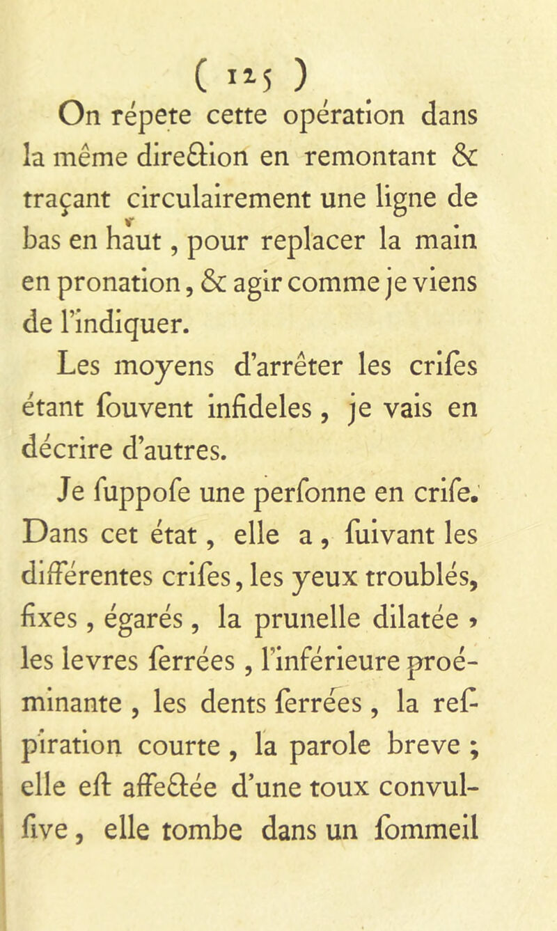 ( i*5 ) On répété cette opération dans la même direâion en remontant & traçant circulairement une ligne de bas en haut, pour replacer la main en pronation, & agir comme je viens de l’indiquer. Les moyens d’arrêter les criles étant fouvent infidèles, je vais en décrire d’autres. Je fuppofe une perfonne en crife. Dans cet état, elle a , fuivant les différentes crifes, les yeux troublés, fixes, égarés, la prunelle dilatée » les levres ferrées, l'inférieure proé- minante , les dents ferrées , la ref- piration courte , la parole breve ; elle efi: affeftée d’une toux convul- five, elle tombe dans un fommeil