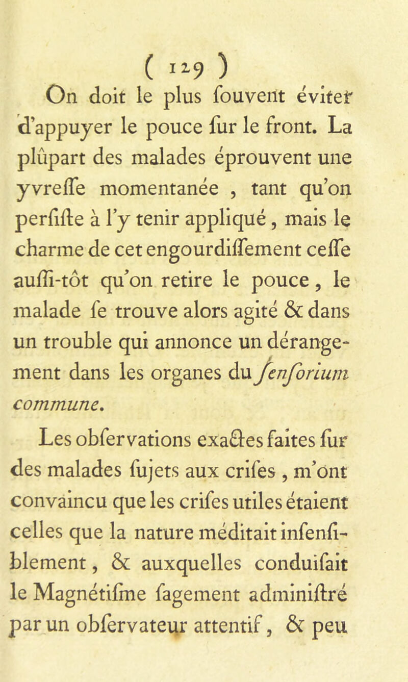 ( J19 ) On doit le plus fouvent évitef d’appuyer le pouce fur le front. La plûpart des malades éprouvent une yvreffe momentanée , tant quon perfide à l’y tenir appliqué , mais le charme de cet engourdiifement celfe auffi-tôt qu’on retire le pouce ? le malade fe trouve alors agité & dans un trouble qui annonce un dérange- ment dans les organes du fcnforium commune. Les obfervations exaâes faites fur des malades fujets aux crifes , m’ont convaincu que les crifes utiles étaient celles que la nature méditait infenli- blement, & auxquelles conduifait le Magnétiffne fagement adminiftré par un obfervateur attentif, & peu