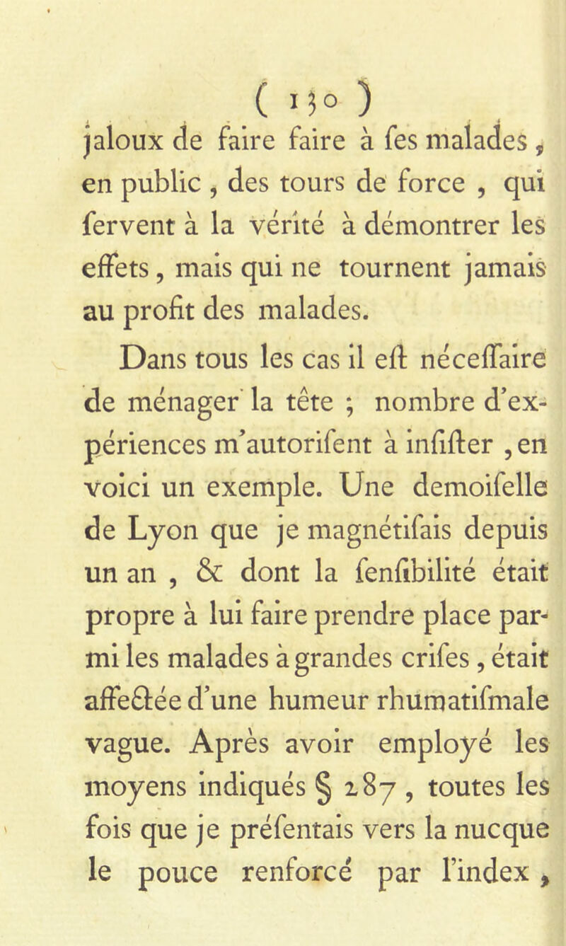 ( ) jaloux de faire faire à fes malades , en public , des tours de force , qui fervent à la vérité à démontrer les effets ? mais qui ne tournent jamais au profit des malades. Dans tous les cas il eft néceffaire de ménager la tête ; nombre d’ex- périences m’autorifent à infifter , en voici un exemple. Une demoifelle de Lyon que je magnétifais depuis un an , & dont la fenfibilité était propre à lui faire prendre place par^ mi les malades à grandes crifes, était affeâée d’une humeur rhumatifmale vague. Après avoir employé les moyens indiqués § 187 , toutes les fois que je préfentais vers la nucque le pouce renforcé par Findex,