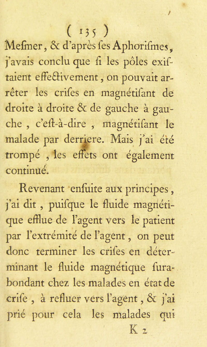 ( 13 5 ) Mefmer, & d’après fes Aphorifmes, j’avais conclu que fi les pôles exif- taient effe£Hvement, on pouvait ar- rêter les crifes en magnétifant de droite à droite & de gauche à gau- che , c’eft-à-dire , magnétifant le malade par derrière. Mais j’ai été trompé , les effets ont également continué. Revenant enfiiite aux principes, j’ai dit , puifque le fluide magnéti- que efflue de l’agent vers le patient par l’extrémité de l’agent ? on peut donc terminer les crifes en déter- minant le fluide magnétique fura- bondant chez les malades en état de crife , à refluer vers l’agent, & j’ai prié pour cela les malades qui K z