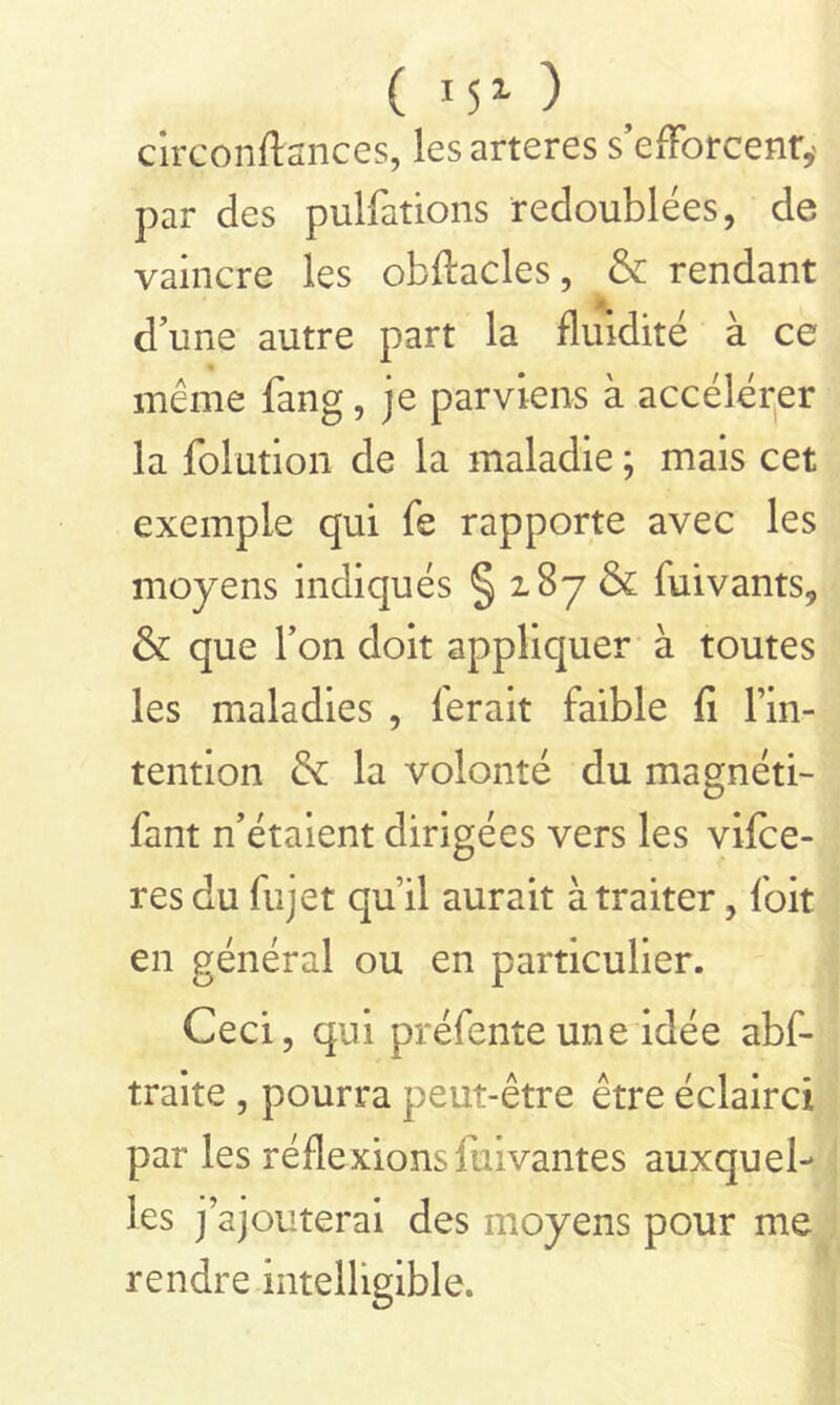 ( 15l ) circonftances, lesarteres s’efforcent,' par des pulfations redoublées, de vaincre les obftacles, & rendant d’une autre part la fluidité à ce même fang, je parviens à accélérer la folution de la maladie ; mais cet exemple qui fe rapporte avec les moyens indiqués § 287 & fuivants, & que l’on doit appliquer à toutes les maladies , ferait faible fi l’in- tention & la volonté du magnéti- fant n’étaient dirigées vers les vifce- res du fujet qu’il aurait à traiter, l'oit en général ou en particulier. Ceci, qui préfente une idée abf- traite , pourra peut-être être éclairci par les réfiexions fuivantes auxquel- les jajouterai des moyens pour me rendre intelligible.