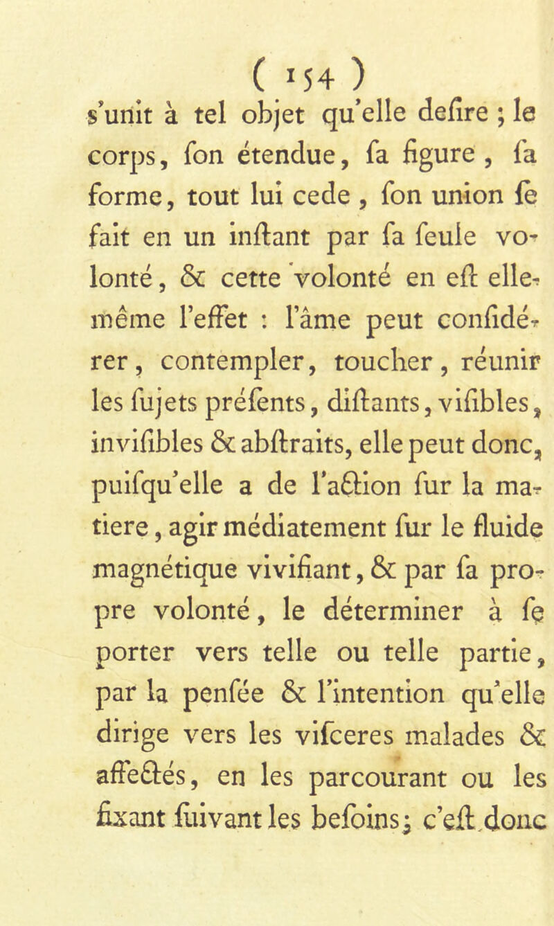 s'unit à tel objet qu’elle defire ; le corps, fon étendue, fa figure, fa forme, tout lui cede , fon union le fait en un inftant par fa feule vo- lonté , & cette Volonté en eft elle^ même l’effet : lame peut confîdér rer, contempler, toucher, réunir les fujets préfents, diftants, vifibles, invifibles & abftraits, elle peut donc, puifqu’elle a de l'aûion fur la ma-? tiere, agir médiatement fur le fluide magnétique vivifiant, & par fa pro- pre volonté, le déterminer à fe porter vers telle ou telle partie, par la penfée & l’intention qu’elle dirige vers les vifceres malades & afle&és, en les parcourant ou les fixant fuivantles befoins; c’eft donc