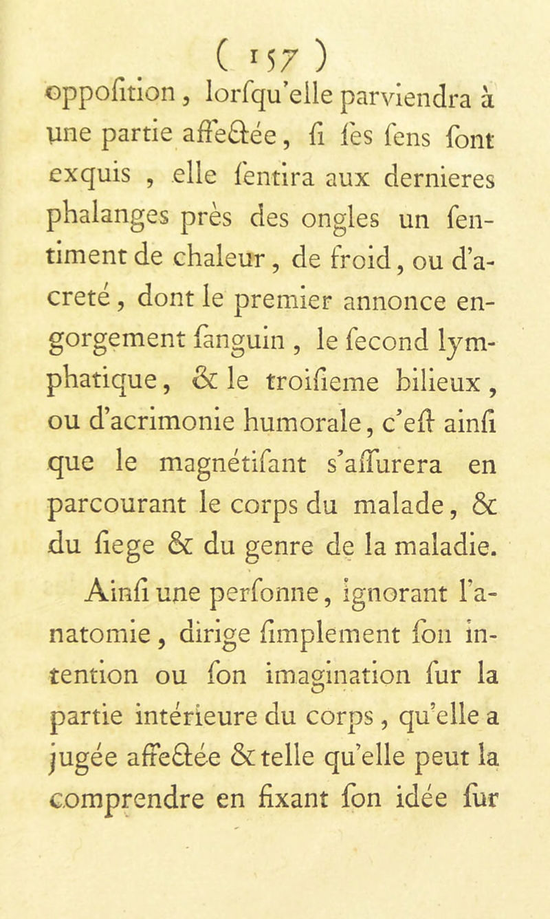 ( *S7 ) oppofîtiqn , lorfqueile parviendra à Une partie affeâée, fi les fens font exquis , elle fentira aux dernieres phalanges près des ongles un fen- timent de chaleur, de froid, ou d’a- creté, dont le premier annonce en- gorgement fanguin , le fécond lym- phatique , & le troifieme bilieux , ou d’acrimonie humorale, c’efi ainfi que le magnétifant s’affurera en parcourant le corps du malade, & du fiege & du genre de la maladie. Ainfi une perfonne, ignorant l’a- natomie , dirige fimplement fou in- tention ou fon imagination fur la partie intérieure du corps, qu’elle a jugée affeâée & telle quelle peut la comprendre en fixant fon idée fiir