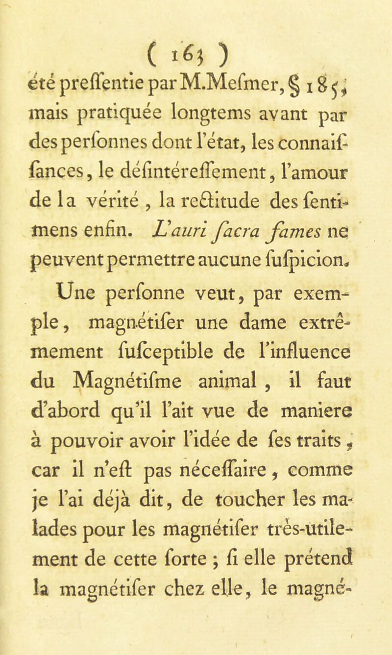 ( t'6i ) été preffentie par M.Mefmer, § 18 ^ mais pratiquée longtems avant par desperi'onnes dont l’état, les connaît lances, le défintérefTement, l’amour de la vérité , la reûitude des fenti- mens enfin. Uaurï facra famés ne peuvent permettre aucune fulpicion. Une perfonne veut, par exem- ple, magnétifer une dame extrê- mement fufceptible de l'influence du Magnétifme animal , il faut d’abord qu’il l’ait vue de maniéré à pouvoir avoir l’idée de fes traits , car il n eft pas néceffaire , comme je l’ai déjà dit, de toucher les ma- lades pour les magnétifer très-utile- ment de cette forte ; fi elle prétend la magnétifer chez elle, le magné-