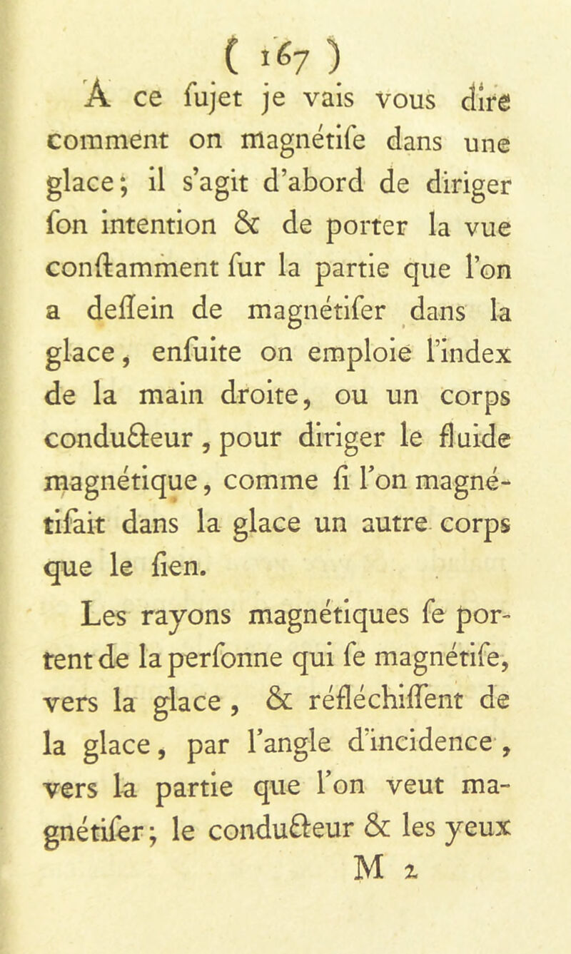 C 1^7 ) À ce fujet je vais vous dire comment on magnétife dans une glace; il s’agit d’abord de diriger fon intention & de porter la vue conftamment fur la partie que l’on a deflein de magnétifer dans la glace , enfuite on emploie l’index de la main droite, ou un corps condu&eur , pour diriger le fluide magnétique, comme fi Ton magné- tifai-t dans la glace un autre corps que le lien. Les rayons magnétiques fe por- tent de la perfonne qui fe magnétife, vers la glace , & réfléchirent de la glace, par l’angle d’incidence, vers la partie que l’on veut ma- gnétifer ; le condufteur & les yeux M %