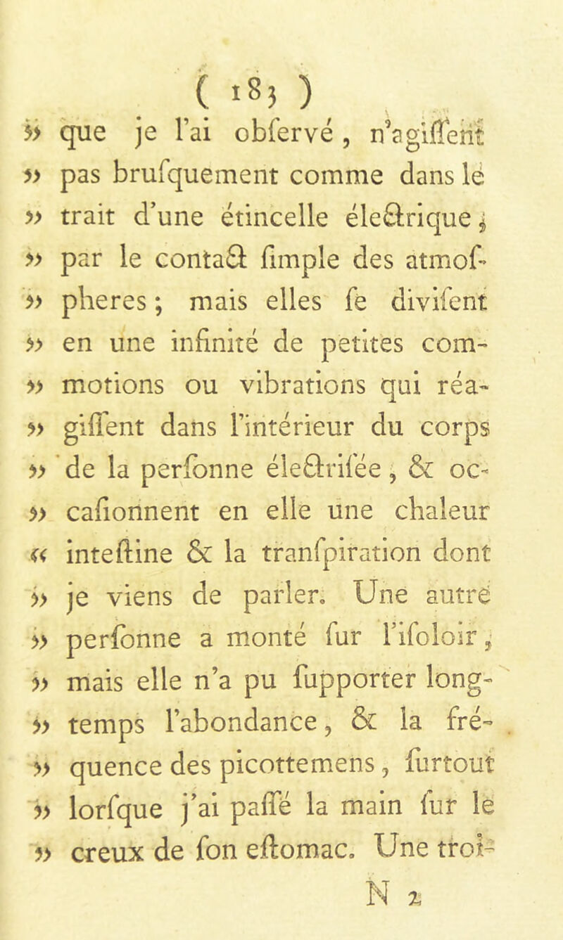 5> que je l’ai obfervé , n5a gifle iii » pas brufquement comme dans lé » trait d’une étincelle éleârique * » par le contai fimple des atmofi » plieres ; mais elles fè divifent » en une infinité de petites corn» » motions ou vibrations qui réa~ » giflent dans l’intérieur du corps » de la perfonne éleârifée, & oc- » cafionnent en elle une chaleur inteftine & la tranfpiration dont » je viens de parler» Une autre » perfonne a monté fur fifoloir, » mais elle n’a pu fupporter long» » temps l’abondance, & la fré- » quence des picottemens, furtouf b lorfque j’ai pafîe la main fur le » creux de fon eftomac. Une trot- N %