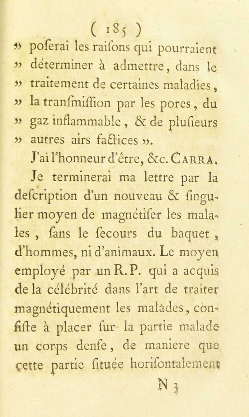 ( lS5 ) 5> poferai les raifons qui pourraient » déterminer à admettre, dans le » traitement de certaines maladies, » la tranfmiflion par les pores, du » gaz inflammable , & de plufieurs » autres airs faâices ». J’ai l’honneur detre, &c. Carra, Je terminerai ma lettre par la defcription dun nouveau & fin gu- lier moyen de magnétifèr les mala-^ les , fans le fecours du baquet 5 d’hommes, ni d’animaux. Le moyen, employé par un R. P. qui a acquis de la célébrité dans l’art de traiter magnétiquement les malades, con- fifte à placer fur la partie malade un corps denfe, de maniéré que çette partie fituée horifontalement N ?