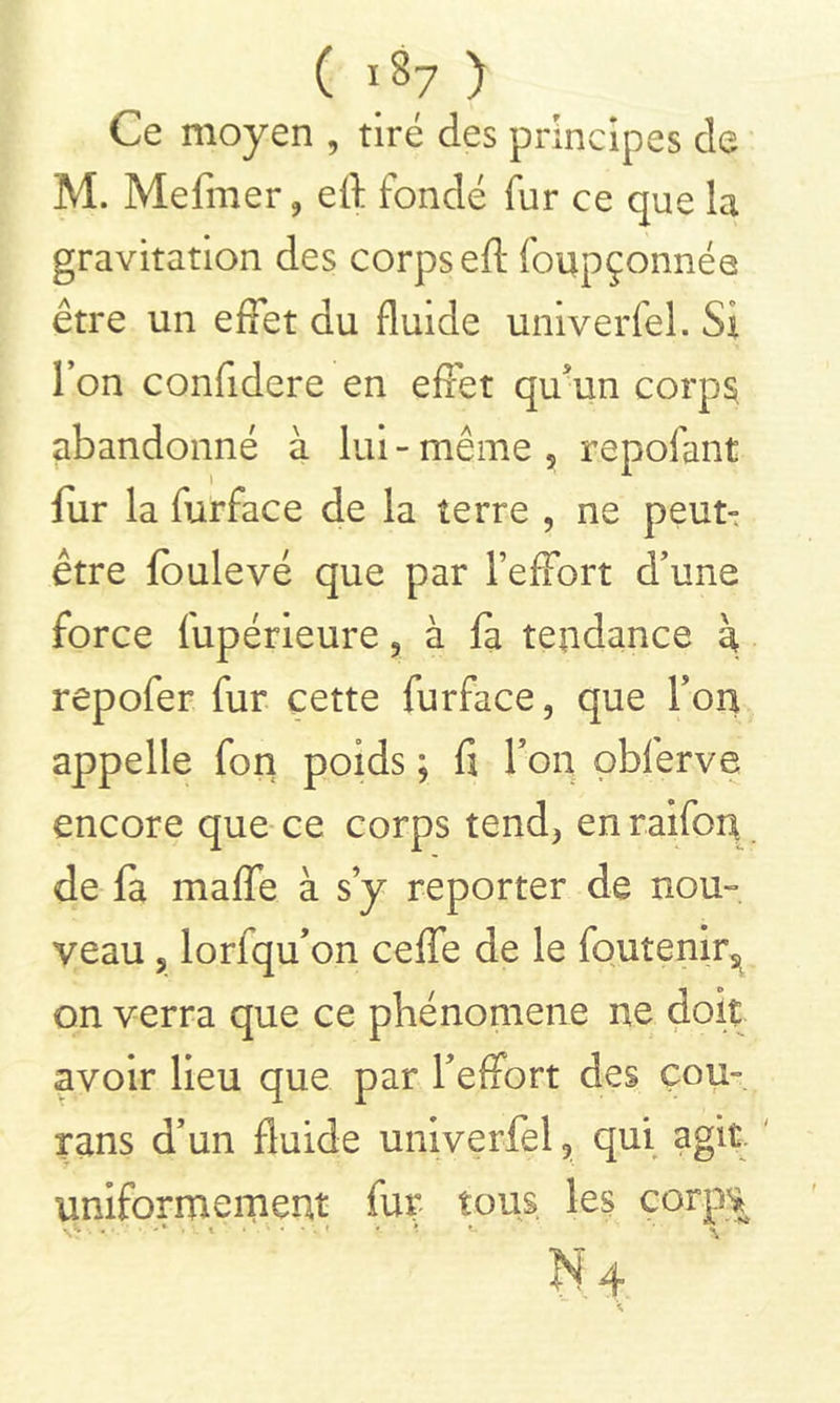 ( i8? ) Ce moyen , tiré des principes de M. Mefnier , eft fondé fur ce que la gravitation des corps eft foupçonnée être un effet du fluide univerfel. Si l’on confidere en effet qu'un corps abandonné à lui - même 5 repofant fur la furface de la terre , ne peut- être foulevé que par l’effort d’une force fupérieure, à fa tendance à repofer fur cette furface, que Y on appelle fon poids ; fi l’on obferve encore que ce corps tend, en raifon de fa maffe à s’y reporter de nou- veau 5 lorfqu’on ceffe de le foutenir^ on verra que ce phénomène ne doit avoir lieu que par l’effort des çou- rans d’un fluide univerfel, qui agit uniformément fur tous les corps N4