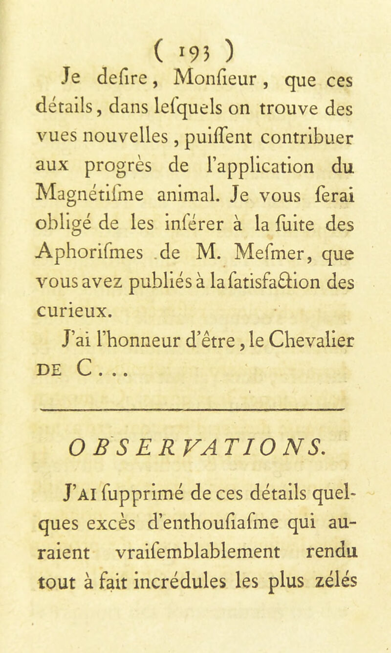 Je defire, Moniteur, que ces détails, dans lefquels on trouve des vues nouvelles, puiffent contribuer aux progrès de l’application du Magnétilme animal. Je vous ferai obligé de les inférer à la fuite des Aphorifmes de M. Mefmer, que vous avez publiés à la fatisfa&ion des curieux. J’ai l’honneur d’être, le Chevalier DE C . . . OBSERVATIONS. J’ai fupprimé de ces détails quel* ques excès d’enthoufiafme qui au- raient vraifemblablement rendu tout à fait incrédules les plus zélés