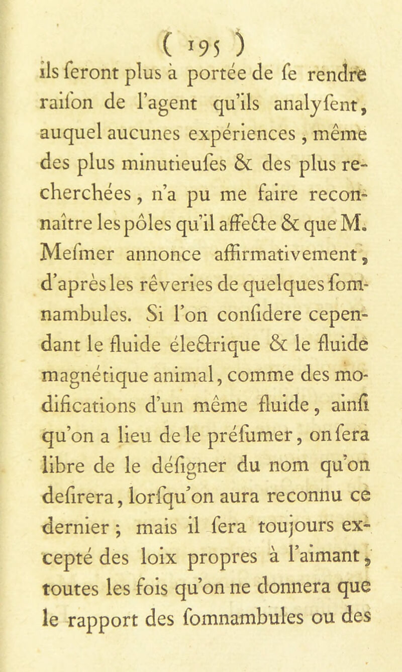 ils feront plus à portée de fe rendre railon de l’agent qu’ils analyfent, auquel aucunes expériences, même des plus minutieufes & des plus re- cherchées , n’a pu me faire recon- naître les pôles qu’il affefte & que M„ Melmer annonce affirmativement, d’après les rêveries de quelques fom- nambules. Si l’on confidere cepen- dant le fluide éleârique & le fluide magnétique animal, comme des mo- difications d’un même fluide, ainfi qu’on a lieu de le préfiimer, on fera libre de le défigner du nom qu'on defirera, lorfqu’on aura reconnu ce dernier ; mais il fera toujours ex- cepté des loix propres à l’aimant * toutes les fois qu’on ne donnera que le rapport des fomnambules ou des