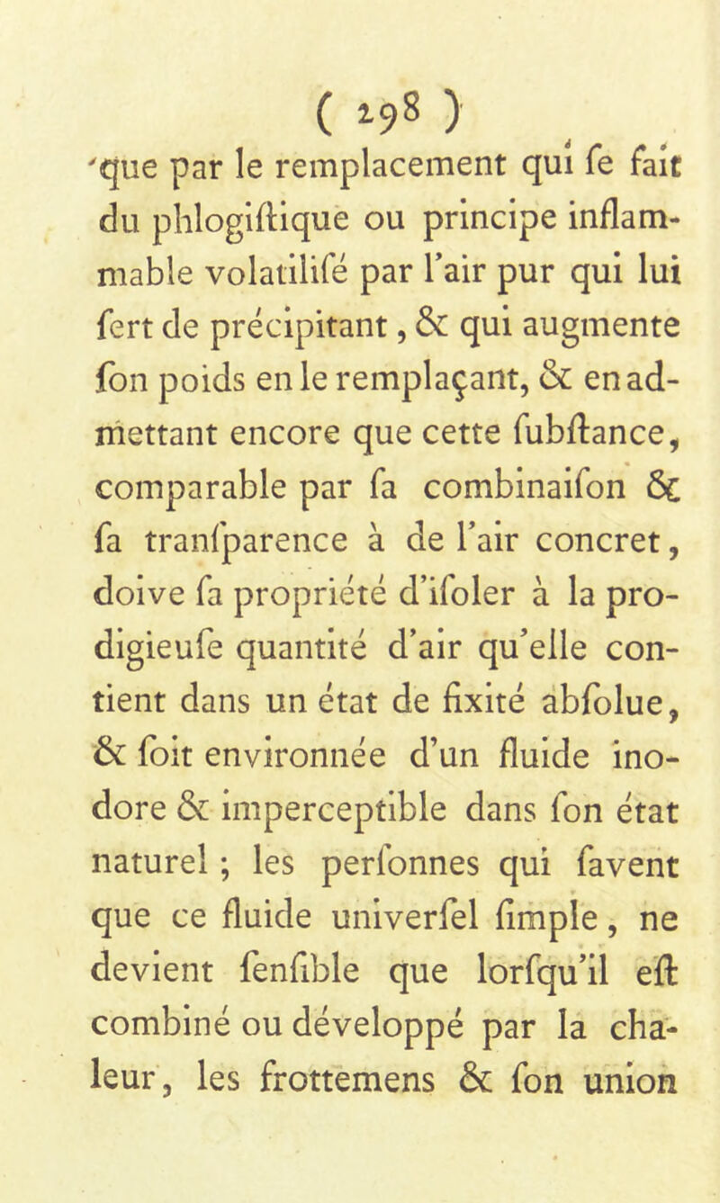 ( *98 ) 'que par le remplacement qui fe fait du phlogiftique ou principe inflam- mable volatilifé par l’air pur qui lui fert de précipitant, & qui augmente fon poids en le remplaçant, & en ad- mettant encore que cette fubftance, comparable par fa combinaifon ÔC fa tranfparence à de l’air concret, doive fa propriété d’ifoler à la pro- digieufe quantité d’air qu’elle con- tient dans un état de fixité abfolue, & foit environnée d’un fluide ino- dore & imperceptible dans fon état naturel ; les perlonnes qui favent que ce fluide univerfel fimpîe, ne devient fenfible que lorfqu’il efl: combiné ou développé par la cha- leur, les frottemens & fon union