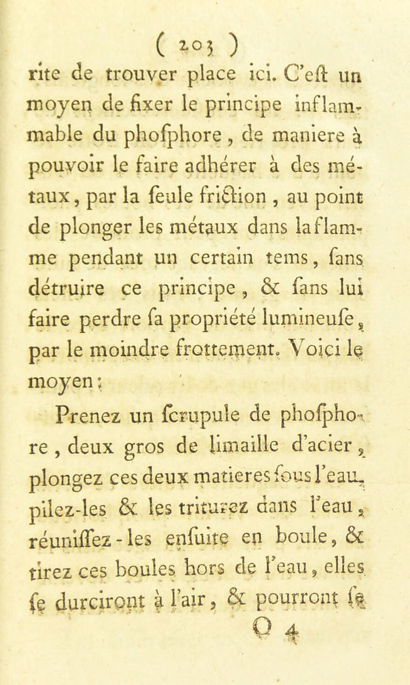 ( ï°î ) rite de trouver place ici. Geft un moyen de fixer le principe inflam- mable du phofphore , de maniéré à pouvoir le faire adhérer à des mé- taux , par la feule fritlion , au point de plonger les métaux dans la flam- me pendant un certain tems, fans, détruire ce principe , & fans lui faire perdre fa propriété lumineufe s par le moindre frottement. Voici le moyen ; Prenez un fcrupule de phofpho- re , deux gros de limaille dacier ? plongez ces deux matières fous feaiL. pilez-les & les triturez dans beau a réunifiez - les enfuite en boule, & tirez ce s boules hors de i eau 9 ehes fe durciront à l’air, & pourront