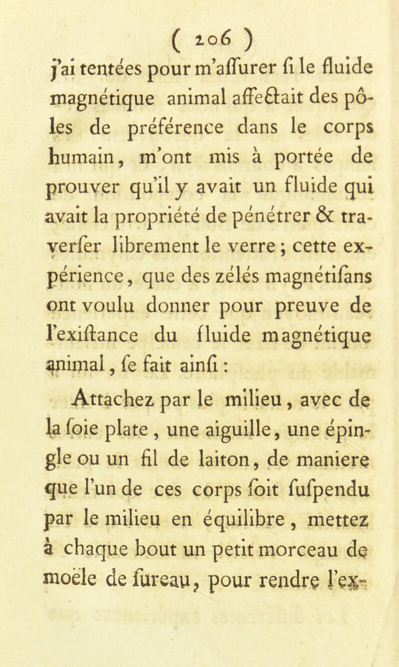 j ai tentées pour m’aflurer fi le fluide magnétique animal affeûait des pô- les de préférence dans le corps humain, m’ont mis à portée de prouver qu’il y avait un fluide qui avait la propriété de pénétrer & tra- verfer librement le verre : cette ex- r ' périence, que des zélés magnétifans ont voulu donner pour preuve de l’exiftance du fluide magnétique animal, fe fait ainfî : Attachez par le milieu , avec de la foie plate , une aiguille, une épin- gle ou un fil de laiton, de maniéré que l’un de ces corps (oit fufpendu par le milieu en équilibre , mettez à chaque bout un petit morceau de moèle de iureau? pour rendre