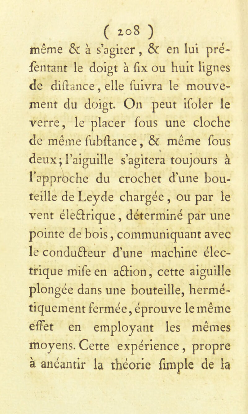 même & à s’agiter, & en lui pré- fentant le doigt à fix ou huit lignes de diftance, elle fuivra le mouve- ment du doigt. On peut ifoler le verre, le placer fous une cloche de même lubftance, & même fous * deux; l’aiguille s’agitera toujours à Tapprôche du crochet d’une bou- teille de Leyde chargée , ou par le vent éle&rique, déterminé par une pointe de bois, communiquant avec le condufteur d’une machine élec- trique mife en a&ion, cette aiguille plongée dans une bouteille, hermé- tiquement fermée, éprouve le même effet en employant les mêmes moyens. Cette expérience , propre à anéantir la théorie fimple de la