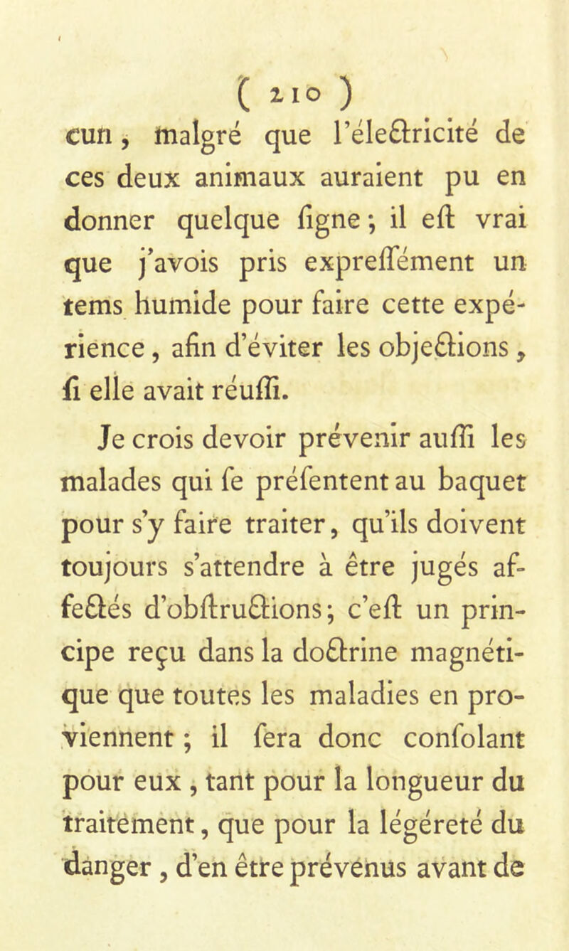 ( *1° ) cun, malgré que l’éle&ricité de ces deux animaux auraient pu en donner quelque ligne -, il efl: vrai que j’avois pris expreffément un tems humide pour faire cette expé- rience , afin d’éviter les objeftions, fi elle avait réufîi. Je crois devoir prévenir auffi les malades qui fe préfentent au baquet pour s’y faire traiter, qu’ils doivent toujours s’attendre à être jugés af- fe£tés d’obftru£Hons ; c’efl un prin- cipe reçu dans la do&rine magnéti- que que toutes les maladies en pro- viennent ; il fera donc confolant pour eux , tant pour la longueur du traitement, que pour la légéreté du danger, d’en être prévenus avant de