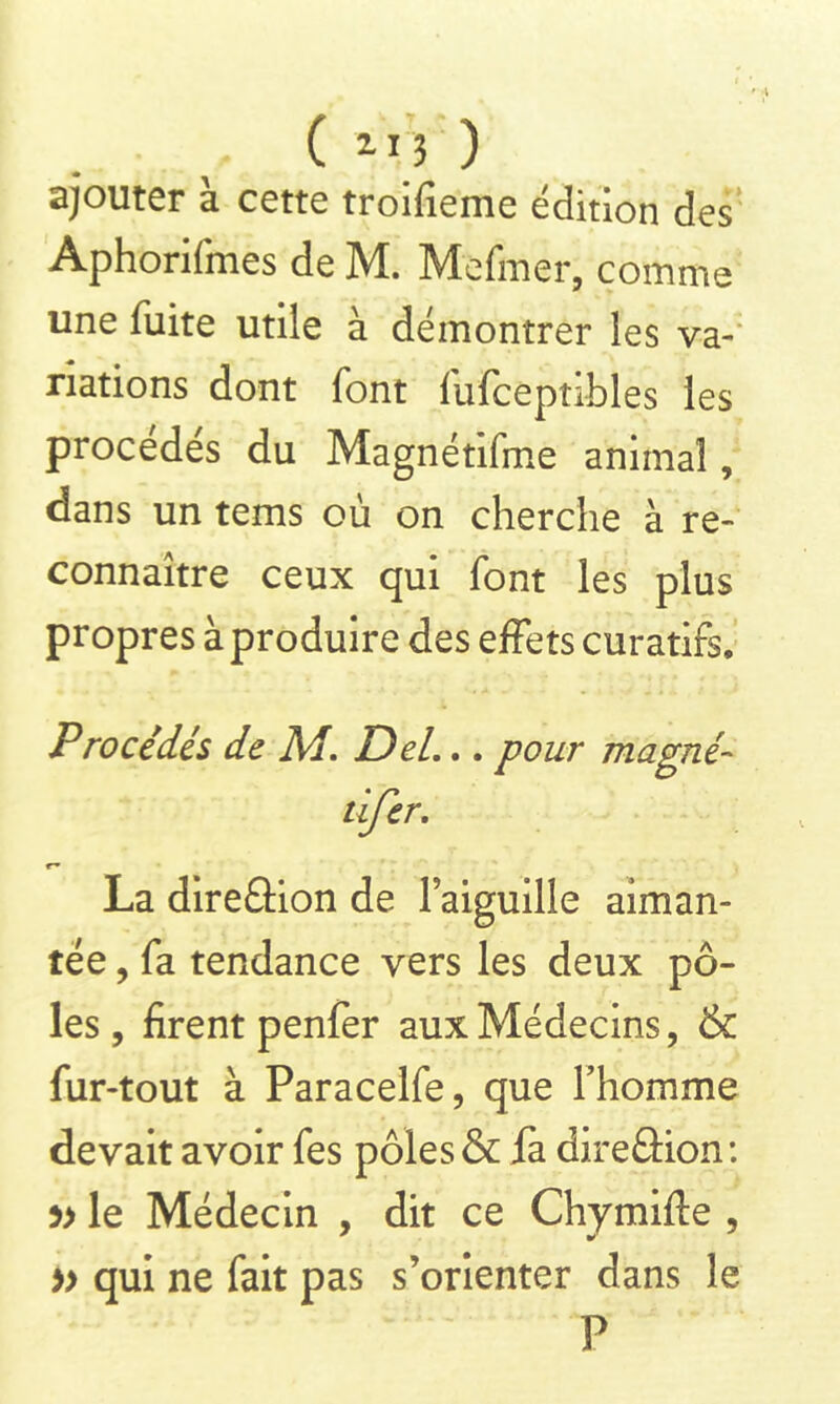 ajouter à cette troifieme édition des Aphorifmes de M. Mefmer, comme une fuite utile à démontrer les va- riations dont font fufceptibles les procédés du Magnétifme animal, dans un tems où on cherche à re- connaître ceux qui font les plus propres à produire des effets curatifs. Procédés de M. Del.. . pour magné- dfer. *■» La dire&ion de l’aiguille aiman- tée , fa tendance vers les deux pô- les, firent penfer aux Médecins, & fur-tout à Paracelfe, que l’homme devait avoir fes pôles & fa direâion: le Médecin , dit ce Chymifte , » qui ne fait pas s’orienter dans le P