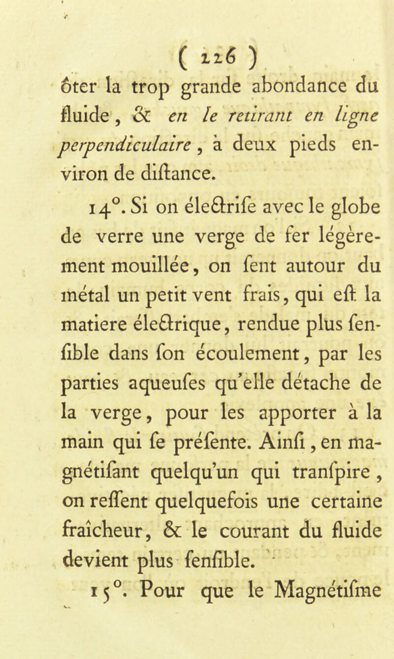 ( lié ) ôter la trop grande abondance du fluide , & en le retirant en ligne perpendiculaire, à deux pieds en- viron de diftance. 140. Si on éle£lrife avec le globe de verre une verge de fer légère- ment mouillée, on fent autour du métal un petit vent frais, qui efl: la matière éleârique, rendue plus fen- fible dans fon écoulement, par les parties aqueufes qu’elle détache de la verge, pour les apporter à la main qui fe préfente. Ainfi, en ma- gnétiflmt quelqu’un qui tranfpire , on reflfent quelquefois une certaine fraîcheur, & le courant du fluide devient plus fenfible. ‘ 15 °. Pour que le Magnétifme