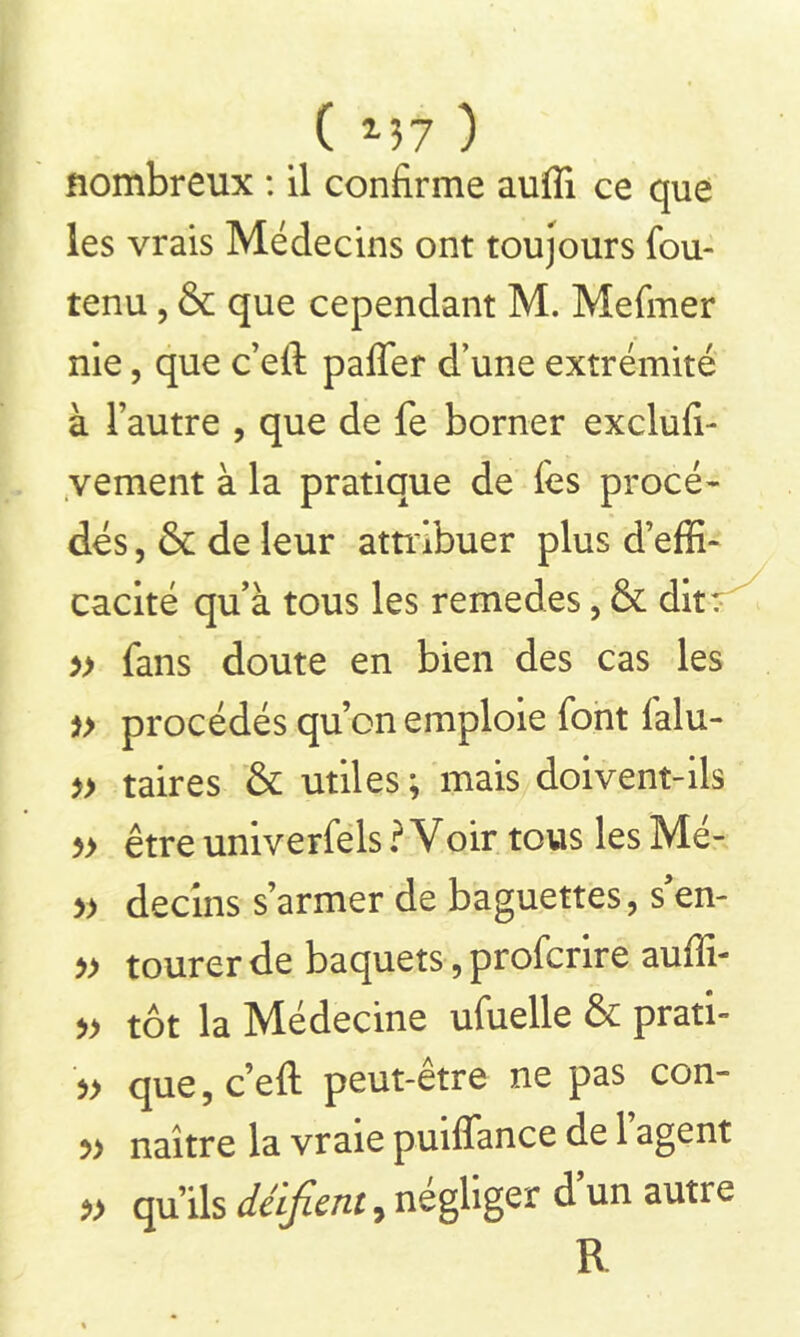 ( *37 ) nombreux : il confirme auffi ce que les vrais Médecins ont toujours fou- tenu , & que cependant M. Mefmer nie, que c’eft paffer d’une extrémité à l’autre , que de fe borner exclufi- vement à la pratique de fes procé- dés , & de leur attribuer plus d’effi- cacité qu’à tous les remedes, & dit: » fans doute en bien des cas les *> procédés qu’on emploie font ialu- » taires & utiles ; mais doivent-ils 5> être univerfels ? Voir tous les Mé- » decins s’armer de baguettes, s’en- » tourer de baquets, profcrire auffi- » tôt la Médecine ufuelle & prati- que, c’eft peut-etre ne pas con- » naître la vraie puiffance de l’agent qu’ils déifient 9 négliger d’un autre R