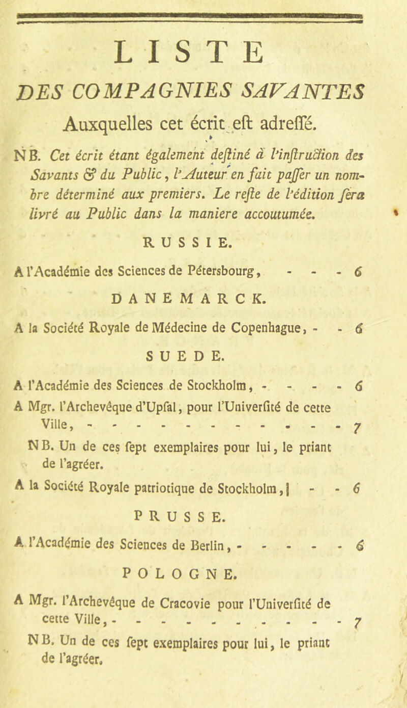 LISTE DES COMPAGNIES SAVANTES Auxquelles cet écrit eft adreffé. N B. Cet écrit étant également dejliné à l’injlru&ion des Savants & du Public, l’Auteur en fait pajfer un nom- bre déterminé aux premiers. Le rejle de l’édition fera livré au Public dans la maniéré accoutumée. * RUSSIE. A l’Académie des Sciences de Pétersbourg, - 6 DANEMARCK. A la Société Royale de Médecine de Copenhague, - - 6 SUEDE. A l’Académie des Sciences de Stockholm, - - - -6 A Mgr. l’Archevêque d’Upfal, pour l’Univerfité de cette Ville, - 7 N B. Un de ces fept exemplaires pour lui, le priant de l’agréer. A la Société Royale patriotique de Stockholm, j - - 6 PRUSSE. A ! Académie des Sciences de Berlin, - - - - - 6 POLOGNE. A Mgr. l’Archevêque de Cracovie pour l’Univerfité de cette Ville, y N B. Un de ces fept exemplaires pour lui, le priant de l’agréer.