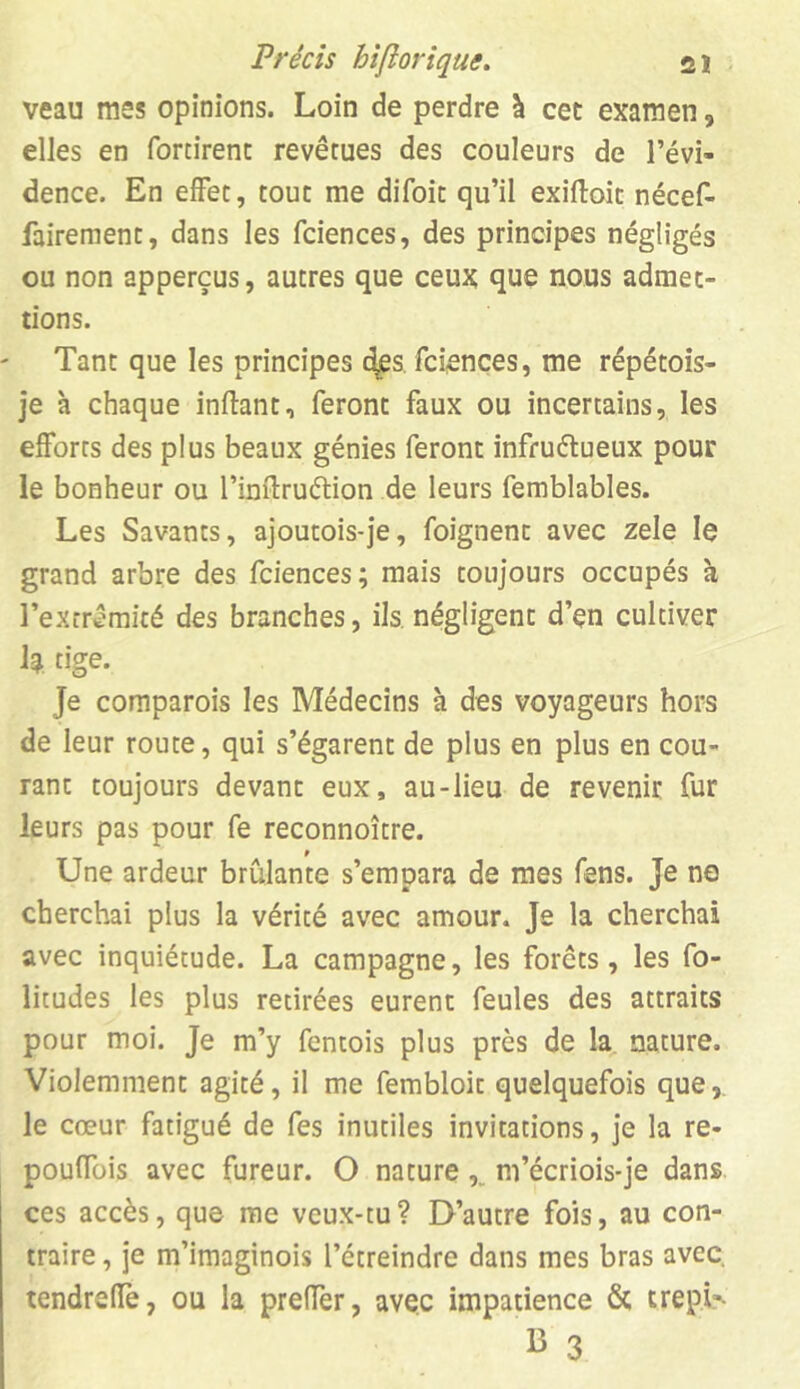 veau mes opinions. Loin de perdre à cec examen, elles en fortirent revêtues des couleurs de l’évi- dence. En effet, tout me difoit qu’il exiftoit nécef- fairement, dans les fciences, des principes négligés ou non apperçus, autres que ceux que nous admet- tions. Tant que les principes des. fciences, me répétois- je à chaque inflant, feront faux ou incertains, les efforts des plus beaux génies feront infru&ueux pour le bonheur ou l’inftruétion de leurs femblables. Les Savants, ajoutois-je, foignent avec zele le grand arbre des fciences; mais toujours occupés à l’extrémité des branches, ils négligent d’en cultiver h tige. Je comparois les Médecins à des voyageurs hors de leur route, qui s’égarent de plus en plus en cou- rant toujours devant eux, au-lieu de revenir fur leurs pas pour fe reconnoître. 9 Une ardeur brûlante s’empara de mes fens. Je ne cherchai plus la vérité avec amour. Je la cherchai avec inquiétude. La campagne, les forêts, les fo- litudes les plus retirées eurent feules des attraits pour moi. Je m’y fentois plus près de la nature. Violemment agité, il me fembloit quelquefois que, le cœur fatigué de fes inutiles invitations, je la re- pouffois avec fureur. O nature m’écriois-je dans ces accès, que me veux-tu? D’autre fois, au con- traire , je m’imaginois l’étreindre dans mes bras avec, tendrefîè, ou la preffer, avec impatience & trepU