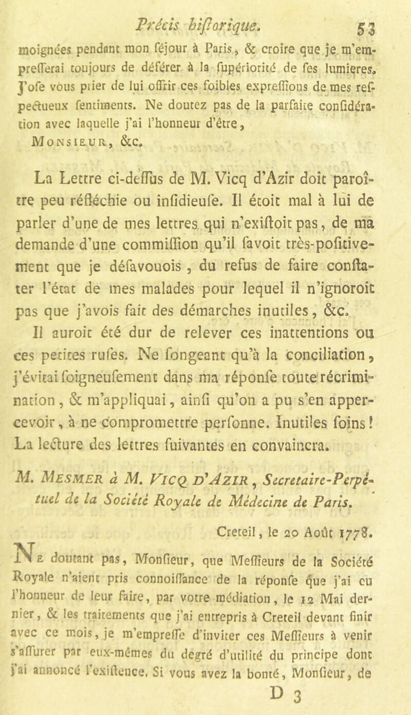 moignées pendant mon féjour à Paris, & croire que je m’em- preflerai toujours de déférer à la fupériorité de fes lumières. J’ofe vous piier de lui offrir ces foibles expreffions de mes ref- peétueux fentiments. Ne doutez pas de la parfaite confédéra- tion avec laquelle j’ai l’honneur d’être, Monsieur, &c. La Lettre ci-deffus de M. Vicq d’Azir doit paroî- tre peu réfléchie ou infidieufe. Il écoit mal à lui de parler d’une de mes lettres qui n’exiftoit pas, de ma demande d’une commiflion qu’il lavoit rrès-pofîtive- ment que je défavouois , du refus de faire confta- ter l’état de mes malades pour lequel il n’ignoroit pas que j’avois fait des démarches inutiles, &c. Il auroit été dur de relever ces inattentions ou ces petites rufes. Ne fongeant qu’à la conciliation, j’évitai foigneufement dans ma réponfe toute récrimi- nation , & m’appliquai, ainfi qu’on a pu s’en apper- cevoir, à ne compromettre perfonne. Inutiles foins! La leélure des lettres fuivantes en convaincra. Al. Mesmer à M. Vicq d'Azir , Sccretaire-Perpé- tucl de la Société Royale de Médecine de Paris. Creteil, le 20 Août 1778. doutant pas, Monfieur, que Meilleurs de la Société Royale n’aient pris connoifiance de la réponfe tjue j’ai eu l’honneur de leur faire, par votre médiation, le ia Mai der- nier , & les traitements que j’ai entrepris à Creteil devant finir avec ce mois, je m’empreffe d’inviter ces Mefïïeurs à venir s afi'urer par eux-mêmes du degré d’utilité du principe donc jai annoncé l’exiftence. Si vous avez la bonté, Monfieur, de u 3