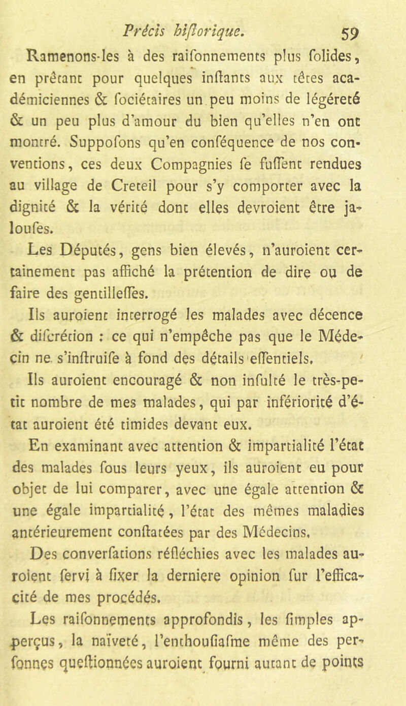 Ramenons-les à des raifonnements pins folides, en prêtant pour quelques inftants aux têtes aca- démiciennes & fociétaires un peu moins de légèreté & un peu plus d’amour du bien qu’elles n’en ont montré. Suppofons qu’en conféquence de nos con- ventions, ces deux Compagnies fe fuiïent rendues au village de Creteil pour s’y comporter avec la dignité & la vérité dont elles devroient être ja- 1 ou les. Les Députés, gens bien élevés, n’auroient cer- tainement pas affiché la prétention de dire ou de faire des gentillettes. Ils auroienc interrogé les malades avec décence & difcrétion : ce qui n’empêche pas que le Méde- cin ne s’inftruife à fond des détails ettentiels. Ils auroient encouragé & non infulté le très-pe- tit nombre de mes malades, qui par infériorité d’é- tat auroient été timides devant eux. En examinant avec attention & impartialité l’état des malades fous leurs yeux, ils auroient eu pour objet de lui comparer, avec une égale attention & une égale impartialité, l’état des mêmes maladies antérieurement conftatées par des Médecins, Des converfations réfléchies avec les malades au- roient fervj à fixer la derniere opinion fur l’effica- cité de mes procédés. Les raifonnements approfondis, les fimples ap- perçus, la naïveté, l’enthoufiafme même des per- fonnçs queftionnées auroient fourni autant de points