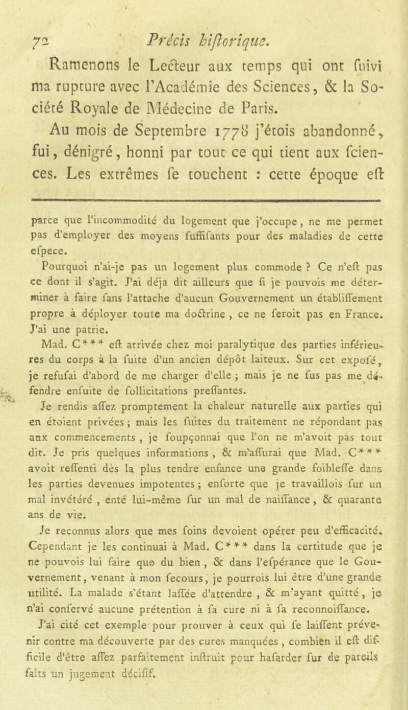 Ramenons le Letteur aux temps qui ont fuivi ma rupture avec l’Académie des Sciences, & la So- ciété Royale de Médecine de Paris. Au mois de Septembre 1778 j’étois abandonné, fui, dénigré, honni par tout ce qui tient aux fcien- ces. Les extrêmes fe touchent : cette époque e(l parce que l’incommodité du logement que j’occupe, ne me permet pas d’employer des moyens fuffifants pour des maladies de cette efpece. Pourquoi n’ai-je pas un logement plus commode ? Ce n’eft pas ce dont il s’agit. J’ai déjà dit ailleurs que 11 je pouvois me déter- miner à faire fans l’attache d’aucun Gouvernement un établiffement propre à déployer toute ma doftrine , ce ne feroit pas en France. J’ai une patrie. Mad. C * * * eft arrivée chez moi paralytique des parties inférieu- res du corps à la fuite d’un ancien dépôt laiteux. Sur cet expofé, je refufai d’abord de me charger d’elle ; mais je ne fus pas me dé- fendre enfuite de follicitations preffantes. Je rendis allez promptement la chaleur naturelle aux parties qui en étoient privées ; mais les fuites du traitement ne répondant pas aux commencements , je foupçonnai que l’on ne m’avoit pas tout dit. Je pris quelques informations, & m’aflurai que Mad. C*** avoit reffenti dès la plus tendre enfance une grande foibleffe dans les parties devenues impotentes ; enforte que je travaillois fur un mal invétéré , enté lui-même fur un mal de naiflance, & quarante ans de vie. Je reconnus alors que mes foins dévoient opérer peu d’efficacité. Cependant je les continuai à Mad. C*** dans la certitude que je ne pouvois lui faire quo du bien , & dans l’efpérance que le Gou- vernement, venant à mon fecours, je pourrois lui être d’une grande utilité. La malade s'étant laftee d’attendre , & m’ayant quitté , je n’ai confervé aucune prétention à fa cure ni à fa reconnoiftance. J’ai cité cet exemple pour prouver à ceux qui fe laiffent préve- nir contre ma découverte par des cures manquées , combien il eft di£ facile d’être affez parfaitement inftruit pour hafarder fur de pareils faits un jugement déciftf.