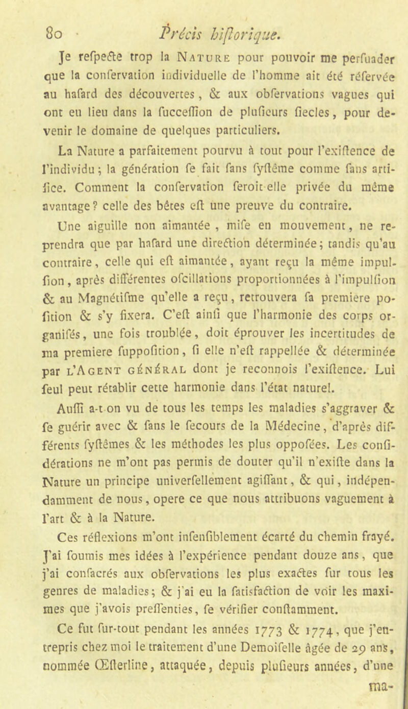 Je refpe&e trop la Nature pour pouvoir me perfuader que la confervation individuelle de l’homme ait été réfervée au hafard des découvertes, & aux obfervations vagues qui ont eu lieu dans la fuccelïïon de plufieurs fiecles, pour de- venir le domaine de quelques particuliers. La Nature a parfaitement pourvu à tout pour l’exiftence de l’individu; la génération fe fait fans fyftême comme fans arti- iice. Comment la confervation feroit elle privée du même avantage? celle des bêtes eft une preuve du contraire. Une aiguille non aimantée , mife en mouvement, ne re- prendra que par hafard une dire&ion déterminée; tandis qu’au contraire, celle qui efi aimantée, ayant reçu la même impul- fion, après différentes ofcillations proportionnées à l’impulfion & au Magnétifme qu’elle a reçu, retrouvera fa première po- rtion & s’y fixera. C’eft ainli que l’harmonie des corps or- ganifés, une fois troublée, doit éprouver les incertitudes de ma première fuppofition, fi elle n’eft rappellée & déterminée par l’Agent général dont je reconnois l’exiftence. Lui feul peut rétablir cette harmonie dans l’état naturel. Aufiï a-t on vu de tous les temps les maladies s’aggraver & fe guérir avec & fans le fecours de la Médecine, d’après dif- férents fyftêmes & les méthodes les plus oppofées. Les confi- dérations ne m’ont pas permis de douter qu’il n’exifte dans la Nature un principe univerfeüement agifiant, & qui, indépen- damment de nous, opéré ce que nous attribuons vaguement à l’art & à la Nature. Ces réflexions m’ont infenfiblement écarté du chemin frayé. J'ai fournis mes idées à l’expérience pendant douze ans, que j’ai confacrés aux obfervations les plus exaétes fur tous les genres de maladies; & j'ai eu la fatisfaélion de voir les maxi- mes que j'avois preflenties, fe vérifier conftamment. Ce fut fur-tout pendant les années 1773 & 1774, que j’en- trepris chez moi le traitement d’une Demoifelle âgée de 29 ans, nommée Œfterline, attaquée, depuis plufieurs années, d’une ma-