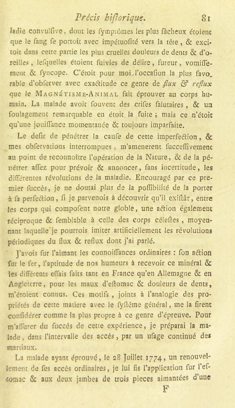 ladie convulfive, dont les fymptômes les plus fâcheux écoienc que le fang fe portoic avec impécuofité vers la tête, & exci- toit dans cette partie les plus cruelles douleurs de dents & d’o- reilles , lefquelles étoient fuivies de délire, fureur, vomilfe- ment & fyncope. C’étoit pour moi Toccafion la plus favo. rable d’obferver avec exaftitude ce genre de flux £? reflux que le Magnétisme-Animal fait éprouver au corps hu- main. La malade avoir fouvent des crifes falutaires, & ua foulagement remarquable en étoit la fuite ; mais ce n’étoic qu’une jouiflance momentanée & toujours imparfaite. Le defir de pénétrer la caufe de cette imperfection, & mes obfervations interrompues, m’amenerent fucceflîvemenc au point de reconnoître l’opération de la Nature, & de la pé- nétrer aflez pour prévoir & annoncer, fans incertitude, les différentes révolutions de la maladie. Encouragé par ce pre- mier fuccès, je ne doutai plus de la poflibilité de la porter à fa perfection, fi je parvenois à découvrir qu’il exifiât, entre les corps qui compofent notre globle, une aftion également réciproque & femblable à celle des corps célefies , moyen- nant laquelle’je pourrois imiter artificiellement les révolutions périodiques du flux & reflux dont j’ai parlé. J’avois fur l’aimant les connoiflânces ordinaires : fon aâion fur le fer, l’aptitude de nos humeurs à recevoir ce minéral & les différents effais faits tant en France qu’en Allemagne & en Angleterre, pour les maux d’eftomac & douleurs de dents, m’éroient connus. Ces motifs , joints à l’analogie des pro- priétés de cette matière avec le fyftême général, me la firent confidérer comme la plus propre à ce genre d’épreuve. Pour m’aflurer du fuccès de cette expérience, je préparai la ma- lade , dans l’intervalle des accès, par un ufage continué de* martiaux. La malade ayant éprouvé, le 28 Juillet 1774, un renouvel- lement de fes accès ordinaires, je lui fis l’application fur l’ef- iomac & aux deux jambes de trois pièces aimantées d’uue F