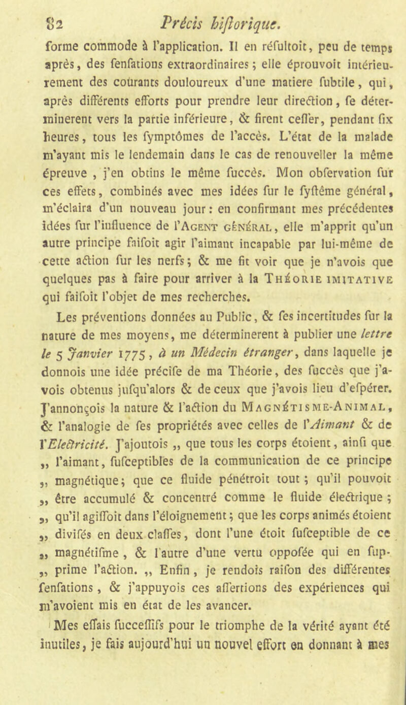 forme commode à l’application. Il en réfultoic, peu de temps après, des fenfations extraordinaires; elle éprouvoit intérieu- rement des courants douloureux d’une matière fubtile, qui, après différents efforts pour prendre leur direction, fe déter- minèrent vers la partie inférieure, & firent cefler, pendant fix heures, tous les fymptômes de l’accès. L’état de la malade m’ayant mis le lendemain dans le cas de renouveller la même épreuve , j’en obtins le même fuccès. Mon obfervation fur ces effets, combinés avec mes idées fur le fyftême général, m’éclaira d’un nouveau jour : en confirmant mes précédentes idées fur l’influence de 1’Agent général, elle m’apprit qu’un autre principe faifoit agir l’aimant incapable par lui-même de cette aétion fur les nerfs; & me fit voir que je n’avois que quelques pas à faire pour arriver à la Théorie imitative qui faifoit l’objet de mes recherches. Les préventions données au Public, & fes incertitudes fur la nature de mes moyens, me déterminèrent à publier une lettre le 5 janvier 1775, à un Médecin étranger, dans laquelle je donnois une idée précife de ma Théorie, des fuccès que j’a- vois obtenus jufqu’alors & de ceux que j’avois lieu d’efpérer. J’annonçois la nature & l’aétion du Magnétisme-Animal, & l’analogie de fes propriétés avec celles de l'Aimant & de VElectricité. J’ajoutois „ que tous les corps étoient, ainfi que „ l’aimant, fufceptibles de la communication de ce principe „ magnétique; que ce fluide pénétroit tout; qu’il pouvoit „ être accumulé & concentré comme le fluide éleétrique ; „ qu’il agiffoit dans l’éloignement ; que les corps animés étoient „ divifés en deux claffes, dont l’une étoit fufceptible de ce „ magnétifme , & l'autre d’une vertu oppofée qui en fup- „ prime l’a&ion. „ Enfin , je rendors raifon des différentes fenfations, & j’appuyois ces afl’ertions des expériences qui m’avoient mis en état de les avancer. Mes eflais fucceflifs pour le triomphe de la vérité ayant été inutiles, je fais aujourd’hui un nouvel effort en donnant à mes