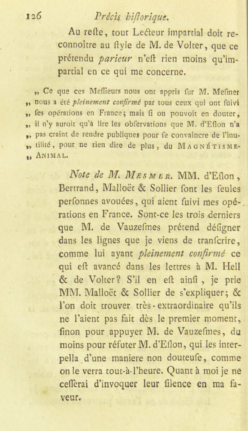 Au relie, tour Leéleur impartial doit re- connoître au ilyle de M. de Volter, que ce prétendu parieur n’efl rien moins qu’im- partial en ce qui me concerne. „ Ce que ces Meilleurs nous ont appris fur M. Mefmer ii nous a été pleinement confirmé par tous ceux qui ont fuivi „ fes opérations en France; mais fi on pou voit en douter, „ il n’y auroit qu’à lire les obfervations que M. d’Eflon n’a „ pas craint de rendre publiques pour fe convaincre de l’inu- „ tilité, pour ne tien dire de plus, du Magnétisme- „ Animal. Note de M. Mesmer. MM. d’Eflon, Bertrand, Malloët & Sollier font les feules perfonnes avouées, qui aient fuivi mes opé-, rations en France. Sont-ce les trois derniers que M. de Vauzefmes prétend déflgner dans les lignes que je viens de tranfcrire, comme lui ayant pleinement confirmé ce qui efi: avancé dans les lettres à M. Hell & de Volter? S’il en efb ainfi , je prie MM. Malloët & Sollier de s’expliquer; & l’on doit trouver très-extraordinaire qu’ils \ ne l’aient pas fait dès le premier moment, linon pour appuyer M. de Vauzefmes, du moins pour réfuter M. d’Eflon, qui les inter- pella d’une maniéré non douteufe, comme on le verra tout-à-l’heure. Quant à moi je ne ceflerai d’invoquer leur filence en ma fa- veur»