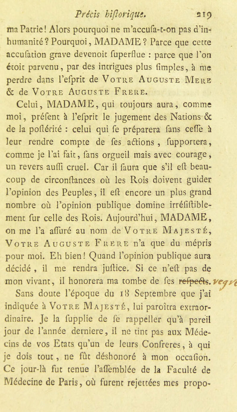 ma Patrie! Alors pourquoi ne m’accufa-t-on pas d’in- humanité? Pourquoi, MADAME? Parce que cette accufation grave devenoic fuperflue : parce que l’on écoic parvenu, par des intrigues plus iimples, à me perdre dans l’efprit de Votre Auguste Mere & de Votre Auguste Frere. Celui, MADAME, qui toujours aura, comme moi, préfent à l’efprit le jugement des Nations & de la poflérité : celui qui fe préparera fans celle à leur rendre compte de fes aétions , fupportera, comme je l’ai fait, fans orgueil mais avec courage, un revers aulïï cruel. Car il faura que s’il ed beau- coup de circonftances où les Rois doivent guider l’opinion des Peuples, il eft encore un plus grand nombre où l’opinion publique domine irréfiftible- menc fur celle des Rois. Aujourd’hui, MADAME, on me l’a alluré au nom de Votre Majesté, Votre Auguste Frere n’a que du mépris pour moi. Eh bien! Quand l’opinion publique aura décidé , il me rendra juftice. Si ce n’eft pas de mon vivant, il honorera ma tombe de fes refpc&s. Sans doute l’époque du iîl Septembre que j’ai indiquée à Votre Majesté, lui paroîtra extraor- dinaire. Je la fupplie de fe rappeller qu’à pareil jour de l’année derniere, il ne tint pas aux Méde- cins de vos Etats qu’un de leurs Confrères, à qui je dois tout, ne fût déshonoré à mon occafion. Ce jour-là fut tenue l’alfemblée de la Faculté de Médecine de Paris, où furent rejettées mes propo-