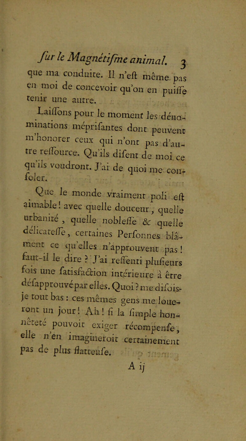 que ma conduite. Il n’eft même pas en moi de concevoir quon en puîfTe tenir une autre. -Lailldns pour le moment les déno- minations mcprifantes dont peuvent m’honorer ceux qui n’ont pas d’au- tre reffource. Qu’ils dirent de moi ce qu'ils voudront. J’ai de quoi me cou- foler. . Que le monde vraiment poli eft aimable ! avec quelle douceur, quelle urbanité , quelle nobleflè & quelle délicarefle, certaines Perfonnes biâ- ment ce qu elles n’approuvent pas ! faut-il le dire ? J’ai refleuri plulieurs fois une fatisraction intérieure à être dcfapprouvépar elles. Quoi ? me difois- je tout bas : ces mêmes gens me loue- ront un jour! Ah ! fi fc fimple hon- nêteté pouvoir exiger récompenfe, elle 11’en imaginerait certainement pas de plus flatteufe. ;