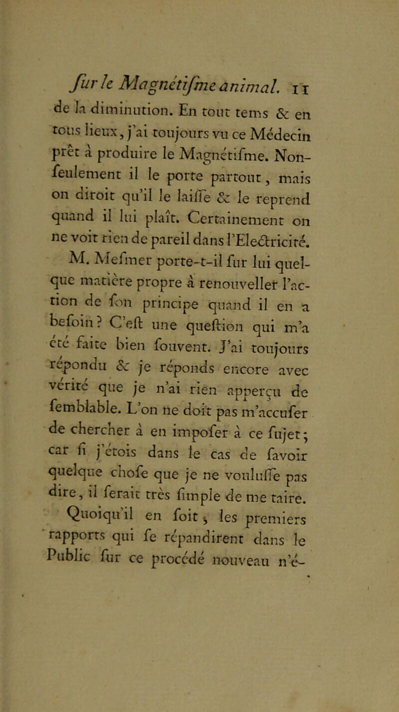 de la diminution. En tout tems & en tous lieux, j’ai toujours vu ce Médecin prêt à produire le Magnétifme. Non- feulement il le porte partout, mais on diroit qu’il le laifie & le reprend quand il lui plaît. Certainement on ne voit rien de pareil dans l’Eleéfriciré. M. Mefmer porte-t-il fur lui quel- que matière propre à renouveller l’ac- tion de fon principe quand il en a befoin ? Ceft une queftion qui m’a etc faite bien fouvent. J’ai toujours répondu ce je réponds encore avec vente que je n ai rien apperçu de femblable. L on ne doit pas m’accufer de chercher à en impofer à ce fujet ; car h j’étois dans le cas de favoir quelque chofe que je ne voululie pas dire, il ferait très fimple de me taire. Quoiqu il en foit j les premiers rapports qui fe répandirent clans le Public fur ce procédé nouveau n’é-