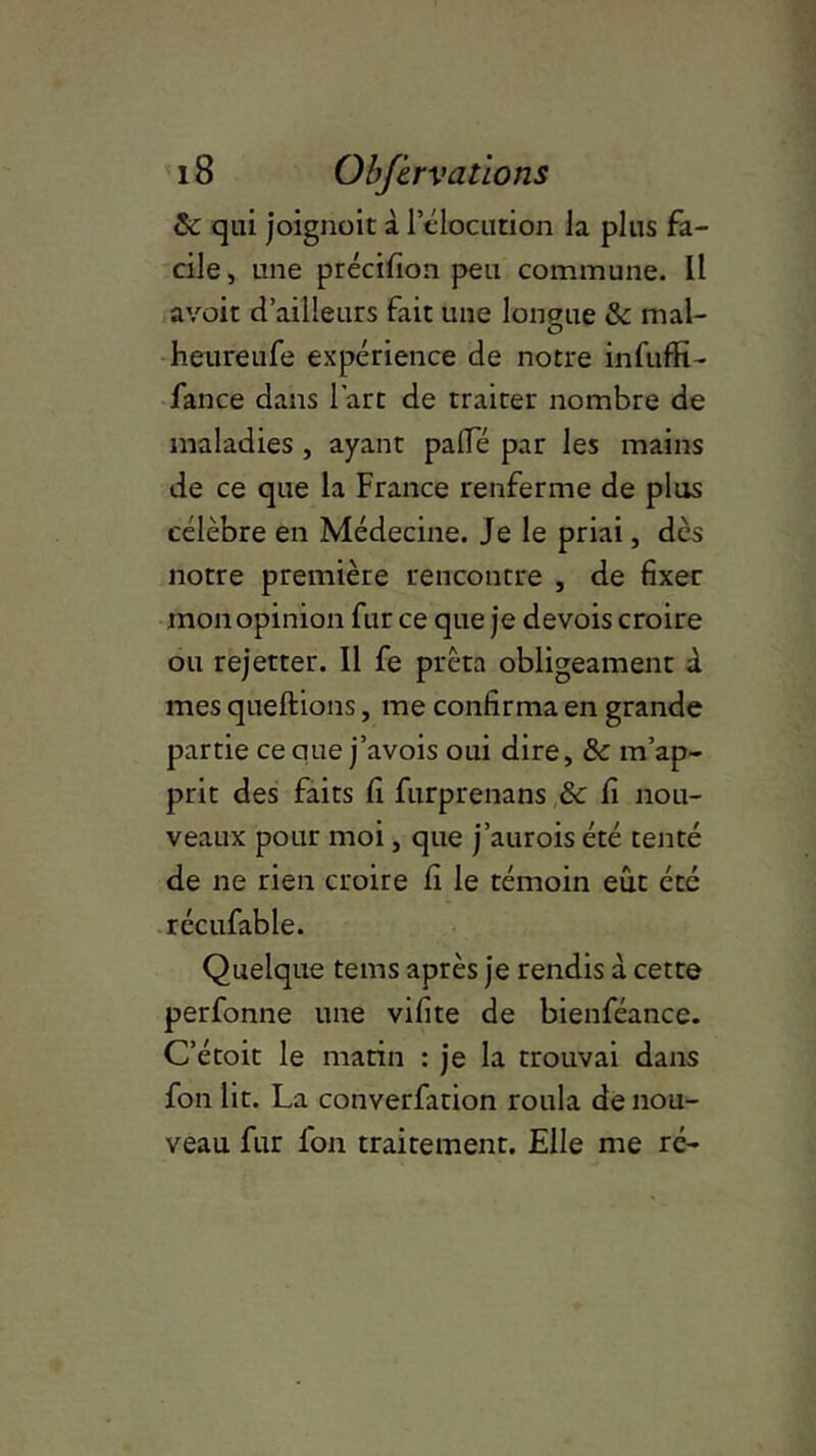 & qui joignoit à 1 élocution la plus fa- cile, une précifion peu commune. Il avoir d’ailleurs fait une longue & mal- heureufe expérience de notre infuffi- fance dans l’art de traiter nombre de maladies , ayant pâlie par les mains de ce que la France renferme de plus célèbre en Médecine. Je le priai, dès notre première rencontre , de fixer mon opinion fur ce que je devois croire ou rejetter. Il fe prêta obligeament à mes queftions, me confirma en grande partie ce que j’avois oui dire, & m’ap- prit des faits fi furprenans &c fi nou- veaux pour moi, que j’aurois été tenté de ne rien croire fi le témoin eût été récufable. Quelque tems après je rendis à cette perfonne une vifite de bienféance. C’étoit le matin : je la trouvai dans fon lit. La converfation roula de nou- veau fur fon traitement. Elle me ré-