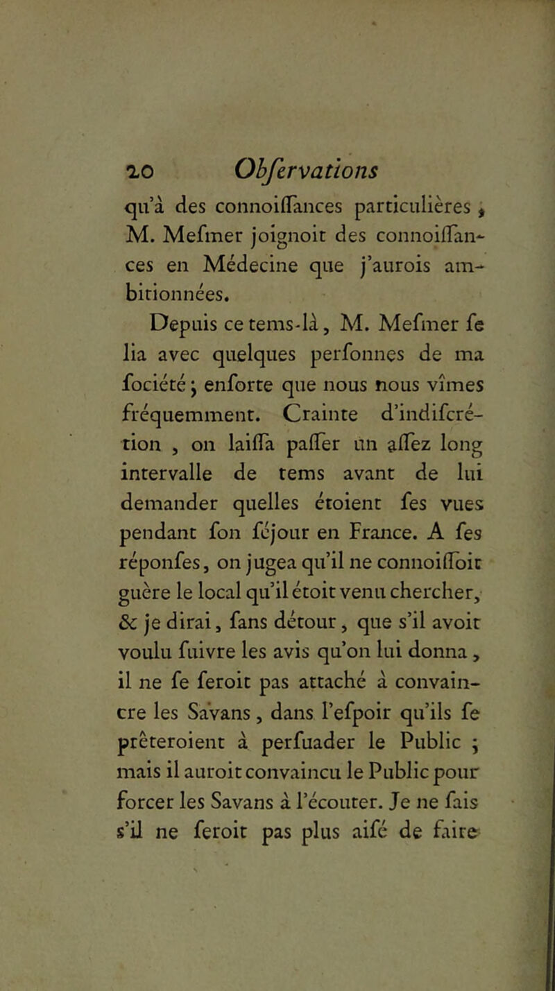 qu’à des connoilïances particulières * M. Mefmer joignoit des connoilfan- ces en Médecine que j’aurois am- bitionnées. Depuis cetems-là, M. Mefmer fe lia avec quelques perfonnes de ma fociété, enforte que nous nous vîmes fréquemment. Crainte d’indifcré- tion , on laifla palfer un aflez long intervalle de tems avant de lui demander quelles étoient fes vues pendant fon féjour en France. A fes réponfes, on jugea qu’il ne connoiüoit guère le local qu’il étoit venu chercher, & je dirai, fans détour, que s’il avoit voulu fuivre les avis qu’on lui donna , 11 ne fe feroit pas attaché à convain- cre les Savans, dans l’efpoir qu’ils fe prêteroient à perfuader le Public ; mais il auroit convaincu le Public pour forcer les Savans à l’écouter. Je ne fais s’il ne feroit pas plus aifé de faire