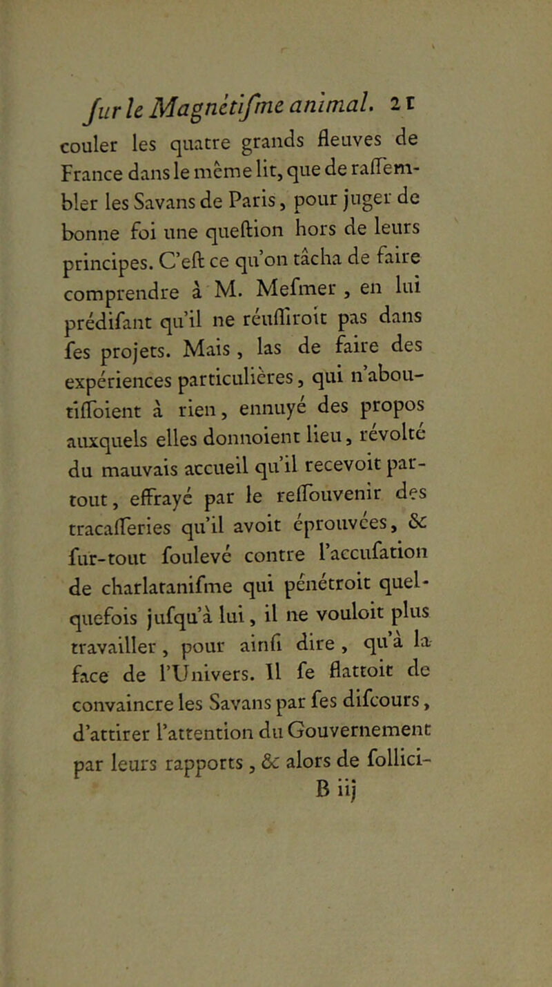 couler les quatre grands fleuves de France dans le meme lit, que de raflem- bler les Savans de Paris, pour juger de bonne foi une queftion hors de leurs principes. C’ell: ce qu’on tacha de faire comprendre à M. Mefmer , en lui prédifant qu’il ne reufhroit pas dans fes projets. Mais , las de faire des expériences particulières, qui n abou- tifloient à rien, ennuye des propos auxquels elles donnoient lieu, révolte du mauvais accueil qu il recevoit par- tout, effrayé par le reflouvenir des tracafleries qu’il avoit eprouvees, & fur-tout foulevé contre l’aeeufation de charlaranifme qui pénétroit quel- quefois jufqu’à lui, il ne vouloir plus travailler , pour ainfi dire , qu a la face de l’Univers. 11 fe flattoit de convaincre les Savans par fes difeours, d’attirer l’attention du Gouvernement par leurs rapports, &c alors de follici- B iij