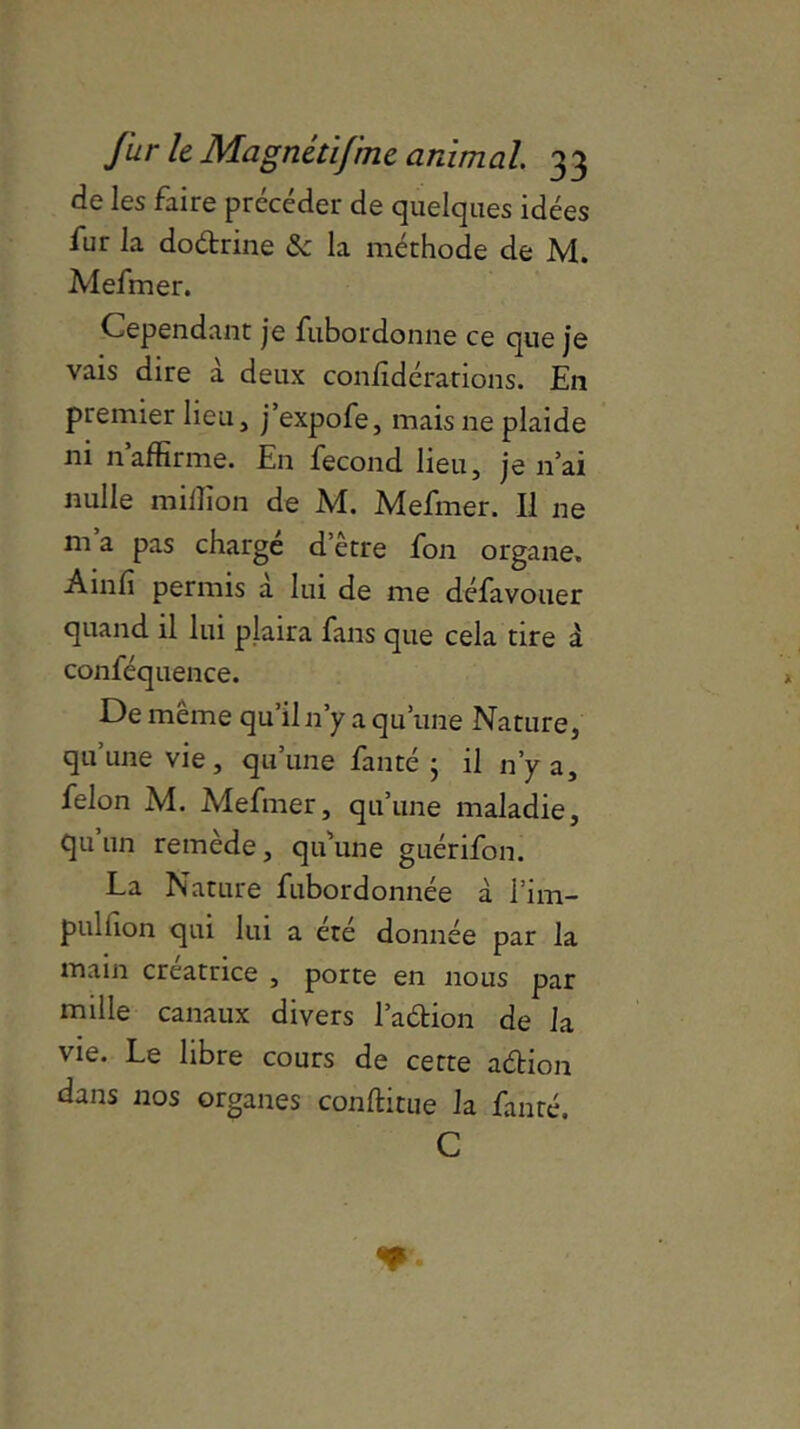 de les faire précéder de quelques idées fur la dodrine & la méthode de M. Mefmer. Cependant je fubordonne ce que je vais dire à deux confédérations. En premier lieu, j’expofe, mais ne plaide ni n’affirme. En fécond lieu, je n’ai nulle million de M. Mefmer. Il ne m a pas charge d’être fon organe. A m fi permis a lui de me défavouer quand il lui plaira fans que cela tire à conféquence. De même qu’il n’y a qu’une Nature, qu’une vie, qu’une fan té j il n’y a, félon M. Mefmer, qu’une maladie, qu un remède, qu’une guérifon. La Nature fubordonnée à l’im- pulfion qui lui a été donnée par la main créatrice , porte en nous par mille canaux divers l’adion de la vie. Le libre cours de cette adion dans nos organes conftitue la fin té. C