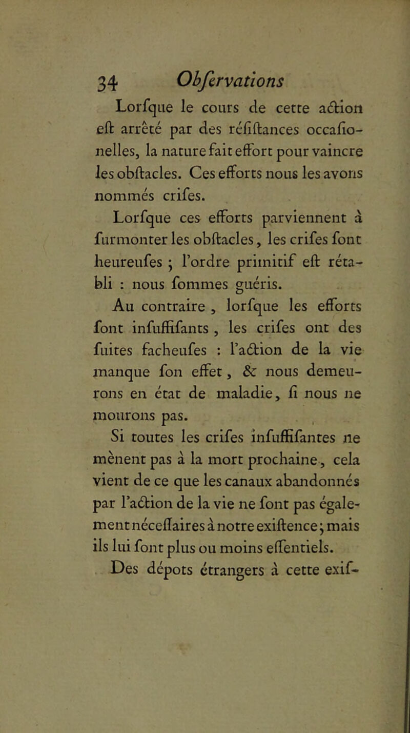 Lorfque le cours de cette aétion eft arrêté par des réfiftances occafio- nelles, la nature fait effort pour vaincre les obftacles. Ces efforts nous les avons nommés crifes. Lorfque ces efforts parviennent a furmonter les obftacles, les crifes font heureufes ; l’ordre primitif eft réta- bli : nous fommes guéris. Au contraire , lorfque les efforts font infuffifants , les crifes ont des fuites facheufes : l’aétion de la vie manque fon effet, &: nous demeu- rons en état de maladie, fi nous ne mourons pas. Si toutes les crifes infuffifantes ne mènent pas a la mort prochaine, cela vient de ce que les canaux abandonnés par l’aétion de la vie ne font pas égale- ment néceffaires a notre exiftence} mais ils lui font plus ou moins effentiels. Des dépôts étrangers à cette exif-